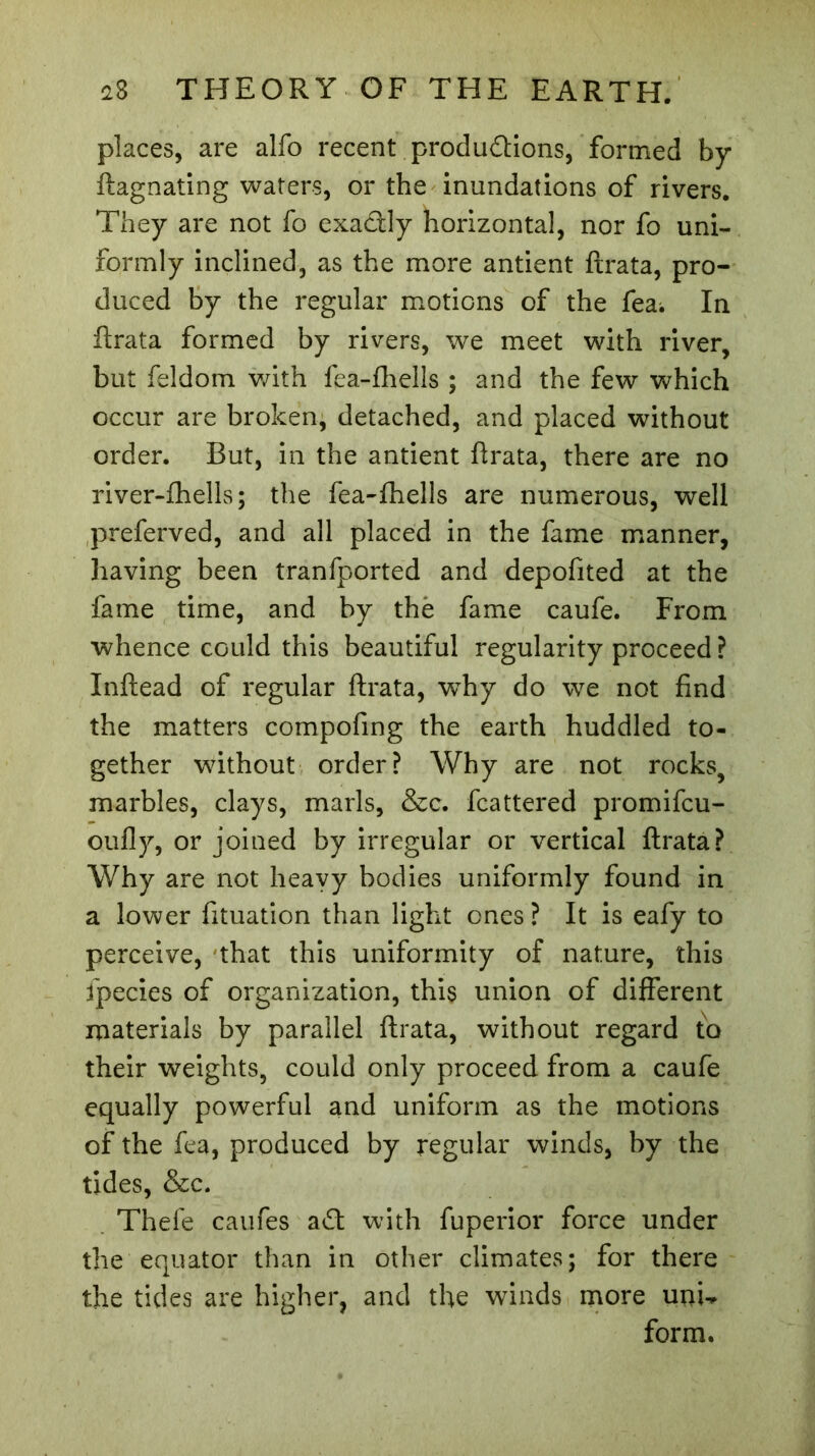 places, are alfo recent productions, formed by ftagnating waters, or the inundations of rivers. They are not fo exa&ly horizontal, nor fo uni- formly inclined, as the more antient ftrata, pro- duced by the regular motions of the fea^ In ftrata formed by rivers, we meet with river, but feldom with fea-fhells ; and the few which occur are broken, detached, and placed without order. But, in the antient ftrata, there are no river-fhells ; the fea-fhells are numerous, well preferved, and all placed in the fame manner, having been tranfported and depofited at the fame time, and by thè fame caufe. From whence could this beautiful regularity proceed ? Inftead of regular ftrata, wThy do we not find the matters compofing the earth huddled to- gether without order? Why are not rocks, marbles, clays, marls, &c. fcattered promifcu- oufly, or joined by irregular or vertical ftrata? Why are not heavy bodies uniformly found in a lower fituation than light ones ? It is eafy to perceive, that this uniformity of nature, this fpecies of organization, this union of different materials by parallel ftrata, without regard to their weights, could only proceed from a caufe equally powerful and uniform as the motions of the fea, produced by regular winds, by the tides, &c. Thefe caufes a Cl with fuperior force under the equator than in other climates; for there the tides are higher, and the winds more unu form.