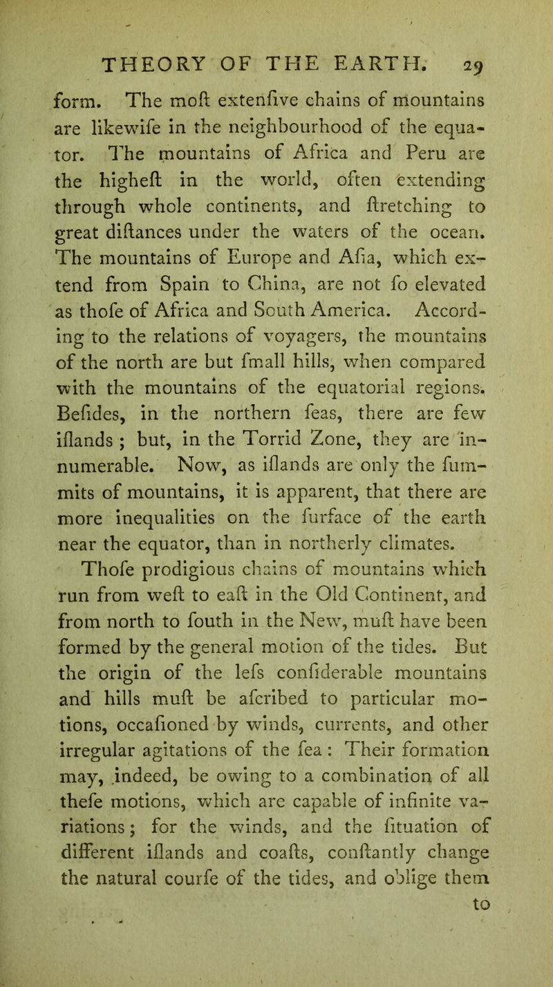 form. The mo ft extenfive chains of mountains are likewife in the neighbourhood of the equa- tor. The mountains of Africa and Peru are the higheft in the world, often extending through whole continents, and ftretching to great diftances under the waters of the ocean. The mountains of Europe and Afia, which ex- tend from Spain to China, are not fo elevated as thofe of Africa and South America. Accord- ing to the relations of voyagers, the mountains of the north are but fmall hills, when compared with the mountains of the equatorial regions. Befides, in the northern feas, there are few iflands ; but, in the Torrid Zone, they are in- numerable. Now, as iflands are only the fum- mits of mountains, it is apparent, that there are more inequalities on the furface of the earth near the equator, than in northerly climates. Thofe prodigious chains of mountains wThieh run from weft to eaft in the Old Continent, and from north to fouth in the New, muft have been formed by the general motion of the tides. But the origin of the lefs confiderable mountains and hills muft be afcribed to particular mo- tions, occafioned by winds, currents, and other irregular agitations of the fea : Their formation may, indeed, be owing to a combination of all thefe motions, which are capable of infinite va- riations ; for the winds, and the fituation of different iflands and coafts, conftantly change the natural courfe of the tides, and oblige them to