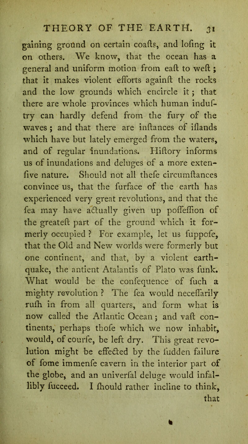 gaining ground on certain coafts, and loling it on others. We know, that the ocean has a general and uniform motion from eaft to weft ; that it makes violent efforts againft the rocks and the low grounds which encircle it ; that there are whole provinces which human induf- try can hardly defend from the fury of the waves ; and that there are inftances of iflands which have but lately emerged from the waters, and of regular inundations. Hiftory informs us of inundations and deluges of a more exten- five nature. Should not all thefe circumftances convince us, that the furface of the earth has experienced very great revolutions, and that the fea may have actually given up pofleffion of the greateft part of the ground which it for- merly occupied ? For example, let us fuppofe, that the Old and New worlds were formerly but one continent, and that, by a violent earth- quake, the antient Atalantis of Plato was funk. What would be the confequence of fuch a mighty re-volution ? The fea would neceffarily rufh in from all quarters, and form what is now called the Atlantic Ocean ; and vaft con- tinents, perhaps thofe which we now inhabit, would, of courfe, be left dry. This great revo- lution might be effeded by the hidden failure of fome immenfe cavern in the interior part of the globe, and an univerfal deluge would infal- libly fucceed. I fhould rather incline to think, that