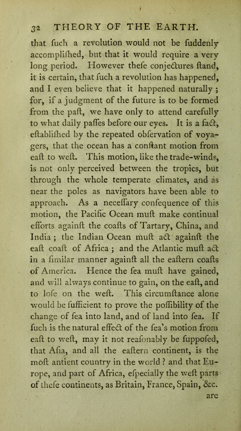 32 THEORY OF THE EARTH. that fuch a revolution would not be fuddenly accomplifhed, but that it would require a very- long period. However thefe conjectures Hand, it is certain, that fuch a revolution has happened, and I even believe that it happened naturally ; for, if a judgment of the future is to be formed from the paft, we have only to attend carefully to what daily paffes before our eyes. It is a fa£t, eftablifhed by the repeated obfervation of voya- gers, that the ocean has a confiant motion from eaft to weft. This motion, like the trade-winds, is not only perceived between the tropics, but through the whole temperate climates, and as near the poles as navigators have been able to approach. As a neceftary confequence of this motion, the Pacific Ocean muft make continual efforts againft the coafts of Tartary, China, and India ; the Indian Ocean muft aft againft the eaft coaft of Africa ; and the Atlantic muft aCt in a fimilar manner againft all the eaftern coafts of America. Hence the fea muft have gained, and will always continue to gain, on the eaft, and to lofe on the weft. This circumftance alone would be fufficient to prove the poffibility of the change of fea into land, and of land into fea. If fuch is the natural effeCt of the fea’s motion from eaft to weft, may it not reafonably be fuppofed, that Afia, and all the eaftern continent, is the mod antient country in the world ? and that Eu- rope, and part of Africa, efpecially the weft parts of thefe continents, as Britain, France, Spain, &c. are