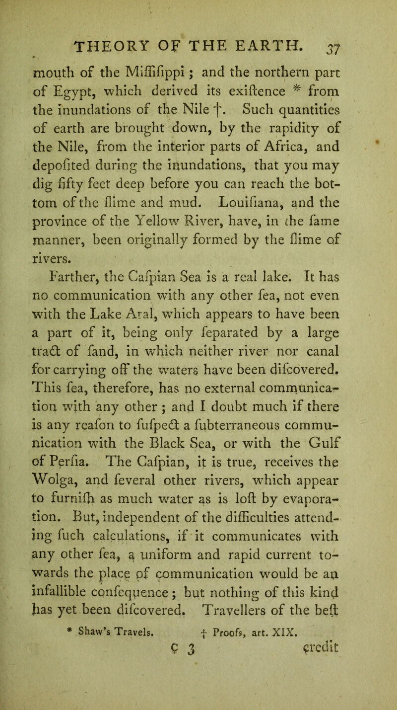 mouth of the Miffifippi ; and the northern part of Egypt, which derived its exiftence * from the inundations of the Nile f. Such quantities of earth are brought down, by the rapidity of the Nile, from the interior parts of Africa, and depofited during the inundations, that you may dig fifty feet deep before you can reach the bot- tom of the flime and mud. Louifiana, and the province of the Yellow River, have, in the fame manner, been originally formed by the flime of rivers. Farther, the Cafpian Sea is a real lake. It has no communication with any other fea, not even with the Lake Aral, which appears to have been a part of it, being only feparated by a large tra<ft of fand, in which neither river nor canal for carrying off the waters have been difcovered. This fea, therefore, has no external communica- tion with any other ; and I doubt much if there is any reafon to fufpe<ft a fubterraneous commu- nication with the Black Sea, or with the Gulf of Perfia. The Cafpian, it is true, receives the Wolga, and feveral other rivers, which appear to furnifii as much water as is loft by evapora- tion. But, independent of the difficulties attend- ing fuch calculations, if it communicates with any other fea, 3 uniform and rapid current to- wards the place pf communication would be an infallible confequence ; but nothing of this kind }ias yet been difcovered. Travellers of the beft f Proofs, art. XIX. ç 3 çredit * Shaw’s Travels.