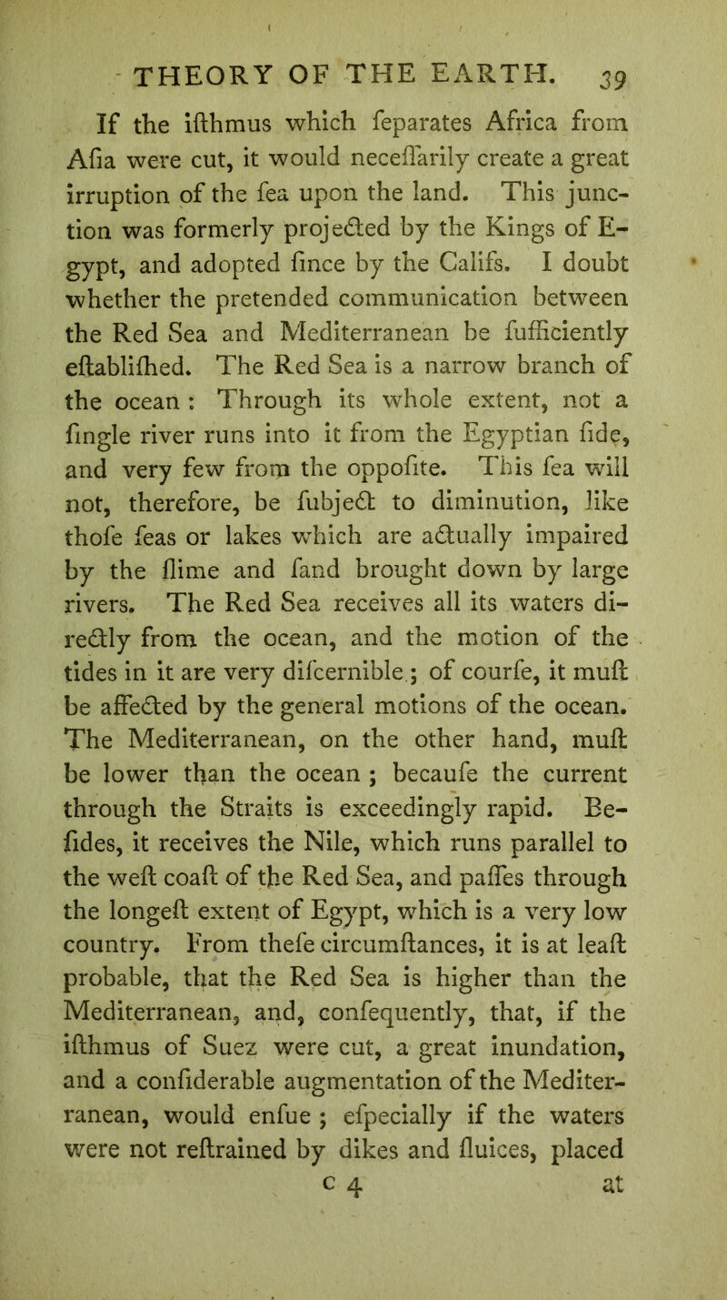 If the ifthmus which feparates Africa from Afia were cut, it would neceflarily create a great irruption of the fea upon the land. This junc- tion was formerly projeded by the Kings of E- gypt, and adopted fmce by the Califs. I doubt whether the pretended communication between the Red Sea and Mediterranean be fufficiently eflablifhed. The Red Sea is a narrow branch of the ocean : Through its whole extent, not a fingle river runs into it from the Egyptian fide, and very few from the oppofite. This fea will not, therefore, be fubjed to diminution, like thofe feas or lakes which are adually impaired by the flime and fand brought down by large rivers. The Red Sea receives all its waters di- redly from the ocean, and the motion of the tides in it are very difcernible.; of courfe, it muft be affeded by the general motions of the ocean. The Mediterranean, on the other hand, muft be lower than the ocean ; becaufe the current through the Straits is exceedingly rapid. Be- fides, it receives the Nile, which runs parallel to the weft coaft of the Red Sea, and paffes through the longeft extent of Egypt, which is a very low country. From thefe circumftances, it is at leaft probable, that the Red Sea is higher than the Mediterranean, and, confequently, that, if the ifthmus of Suez were cut, a great inundation, and a confiderable augmentation of the Mediter- ranean, would enfue ; efpecially if the waters were not reftrained by dikes and fluices, placed c 4 at