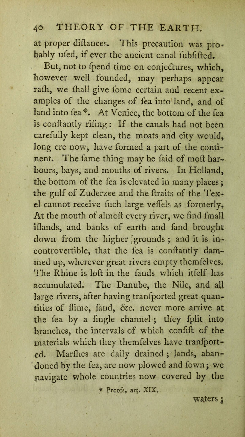 at proper diftances. This precaution was pro- bably ufed, if ever the ancient canal fubfifted. But, not to fpend time on conje&amp;ures, which, however well founded, may perhaps appear rafh, we fhall give fome certain and recent ex- amples of the changes of fea into land, and of land into fea*. At Venice, the bottom of the fea is conftantly rifing : If the canals had not been carefully kept clean, the moats and city would, long ere now, have formed a part of the conti- nent. The fame thing may he faid of mod har- bours, bays, and mouths of rivers. In Holland, the bottom of the fea is elevated in many places ; the gulf of Zuderzee and the ftraits of the Tex- el cannot receive fuch large veflels as formerly. At the mouth of almoft every river, we find fmall iflands, and banks of earth and fand brought down from the higher grounds ; and it is in? controvertible, that the fea is conftantly dam- med up, wherever great rivers empty themfelves. The Rhine is loft in the fands which itfelf has accumulated. The Danube, the Nile, and all large rivers, after having tranfported great quan- tities of flime, fand, &amp;c. never more arrive at the fea by a fingle channel ; they fplit into branches, the intervals of which confift of the materials which they themfelves have tranfport- ed. Marfhes are daily drained ; lands, aban^ doned by the fea, are now plowed and fown; we navigate whole countries now covered by the f Proofs, art. XIX. waters j