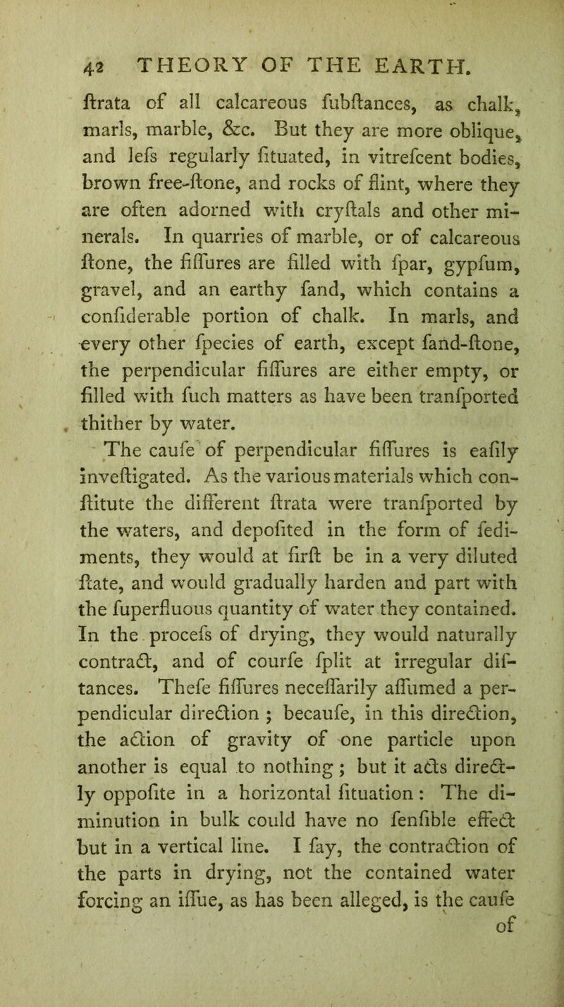 ftrata of all calcareous fubftances, as chalk* marls, marble, &amp;c. But they are more oblique* and lefs regularly fituated, in vitrefcent bodies, brown free-ftone, and rocks of flint, where they are often adorned with cryftals and other mi- nerals. In quarries of marble, or of calcareous ftone, the fiflures are filled with fpar, gypfum, gravel, and an earthy fand, which contains a confiderable portion of chalk. In marls, and every other fpecies of earth, except fand-ftone, the perpendicular fiflures are either empty, or filled with fuch matters as have been tranfported thither by water. The caufe of perpendicular fiflures is eafily inveftigated. As the various materials which con- ftitute the different ftrata were tranfported by the waters, and depofited in the form of fedi- ments, they would at firft be in a very diluted ftate, and would gradually harden and part with the fuperfluous quantity of water they contained. In the procefs of drying, they would naturally contract, and of courfe fplit at irregular dil- tances. Thefe fiflures neceffarily affumed a per- pendicular direction ; becaufe, in this direction, the adtion of gravity of one particle upon another is equal to nothing ; but it adts diredt- ly oppofite in a horizontal fituation : The di- minution in bulk could have no fenfible effedt but in a vertical line. I fay, the contradtion of the parts in drying, not the contained water forcing an iffue, as has been alleged, is the caufe of