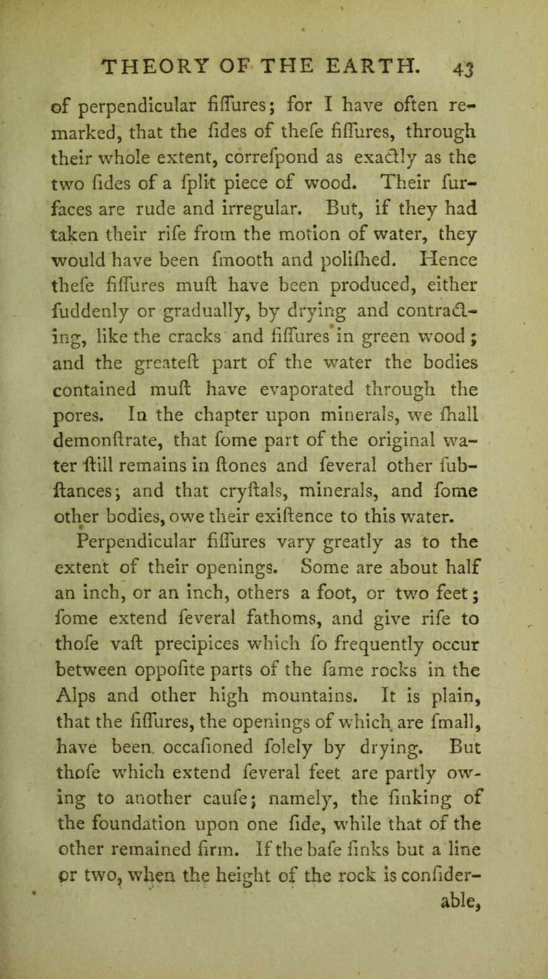 of perpendicular fiffures; for I have often re- marked, that the Tides of thefe fiffures, through their whole extent, correfpond as exactly as the two Tides of a fplit piece of wood. Their fur- faces are rude and irregular. But, if they had taken their rife from the motion of water, they would have been fmooth and poliihed. Hence thefe fiffures muff have been produced, either fuddenly or gradually, by drying and contract- ing, like the cracks and fiffures in green wood ; and the greateft part of the water the bodies contained muff have evaporated through the pores. In the chapter upon minerals, we (hall demonfirate, that Tome part of the original wa- ter ftill remains in (tones and feveral other fub- ftances; and that cryftals, minerals, and Tome other bodies, owe their exiftence to this water. Perpendicular fiffures vary greatly as to the extent of their openings. Some are about half an inch, or an inch, others a foot, or two feet ; fome extend feveral fathoms, and give rife to thofe vaft precipices which fo frequently occur between oppofite parts of the fame rocks in the Alps and other high mountains. It is plain, that the fiffures, the openings of which are fmall, have been occafioned folely by drying. But thofe which extend feveral feet are partly ow- ing to another caufe; namely, the finking of the foundation upon one fide, while that of the other remained firm. If the bafe finks but a line pr two, when the height of the rock is confider- able,