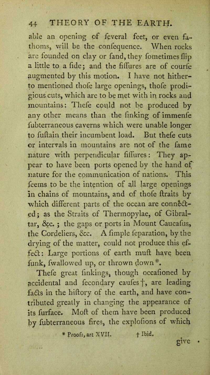 able an opening of feveral feet, or even fa- thoms, vvill be the confequence. When rocks are founded on clay or fand,they fometimes flip a little to a fide; and the filfures are of courfe augmented by this motion. I have not hither- to mentioned thofe large openings, thofe prodi- gious cuts, which are to be met with in rocks and mountains: Thefe CQtjld not be produced by any other means than the finking of immenfe fubterraneous caverns which were unable longer to fuftain their incumbent load. But thefe cuts or intervals in mountains are not of the fame nature with perpendicular filfures : They ap- pear to have been ports opened by the hand of nature for the communication of nations. This feems to be the intention of all large openings in chains of mountains, and of thofe ftraits by which different parts of the ocean are connect- ed ; as the Straits of Thermopylae, of Gibral- tar, &c. ; the gaps or ports in Mount Caucafus, the Cordeliers, &c. A fimple feparation, by the drying of the matter, could not produce this ef- fect: Large portions of earth muft have been funk, fwallowed up, or thrown down*. Thefe great finkings, though occafioned by accidental and fecondary caufesf, are leading fads in the hiftory of the earth, and have con- tributed greatly in changing the appearance of its furface. Moft of them have been produced by fubterraneous fires, the explofions of which * Proofs, art XVII. + Ibid. give •