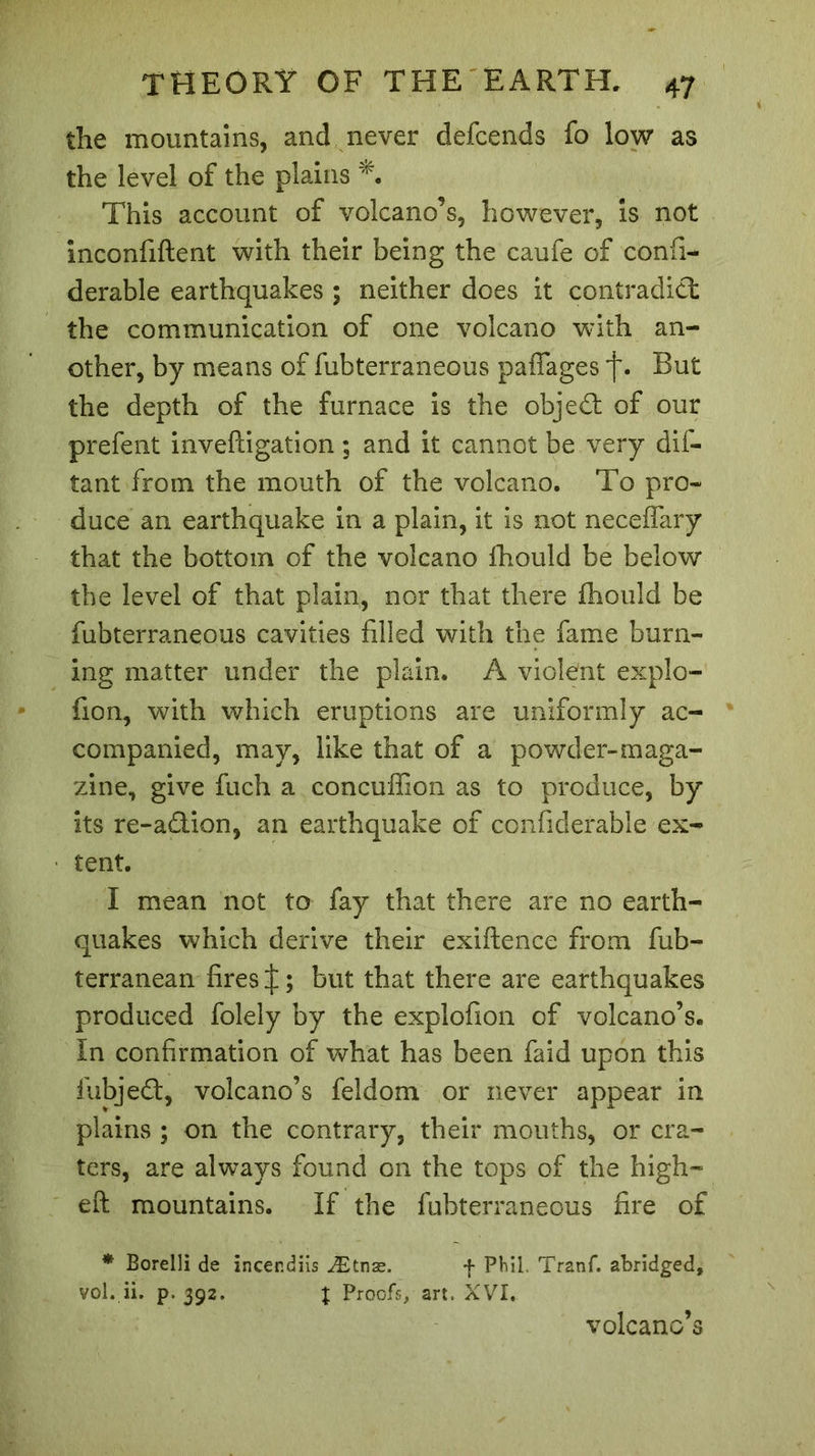 the mountains, and never defcends fo low as the level of the plains This account of volcano’s, however, is not inconfiftent with their being the caufe of confi- derable earthquakes ; neither does it contradict the communication of one volcano with an- other, by means of fubterraneous paflages j\ But the depth of the furnace is the object of our prefent inveftigation ; and it cannot be very dis- tant from the mouth of the volcano. To pro- duce an earthquake in a plain, it is not neceffary that the bottom of the volcano fhould be below the level of that plain, nor that there fhould be fubterraneous cavities filled with the fame burn- ing matter under the plain. A violent explo- fion, with which eruptions are uniformly ac- companied, may, like that of a powder-maga- zine, give fuch a concuffion as to produce, by its re-adion, an earthquake of confiderable ex- tent. I mean not to fay that there are no earth- quakes which derive their exiftence from fub- terranean fires but that there are earthquakes produced folely by the explofion of volcano’s. In confirmation of what has been faid upon this iubjed, volcano’s feldom or never appear in plains ; on the contrary, their mouths, or cra- ters, are always found on the tops of the high- eft mountains. If the fubterraneous fire of * Borelli de incendiis Ætnæ. f Phil. Tranf. abridged, vol. ii. p.392. % Proofs, art. XVI. volcano’s