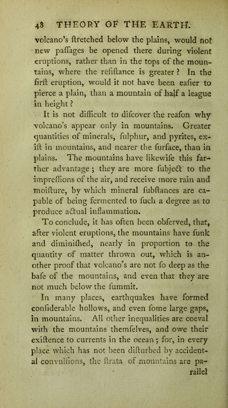 volcano’s ftretched below the plains, would tiot new paflages be opened there during violent eruptions, rather than in the tops of the moun- tains, where the rêfiftance is greater ? In the firft eruption, would it not have been eafier to pierce a plain, than a mountain of half a league in height ? It is not difficult to difcover the reafon why volcano’s appear only in mountains. Greater quantities of minerals, fulphur, and pyrites, ex- ift in mountains, and nearer the furface, than in plains. The mountains have likewife this far- ther advantage ; they are more fubjedt to the impreffions of the air, and receive more rain and tnoifture, by which mineral fubftances are ca- pable of being fermented to fuch a degree as to produce adtual inflammation. To conclude, it has often been obferved, that, after violent eruptions, the mountains have funk and diminifhed, nearly in proportion to the quantity of matter thrown out, which is an- other proof that volcano’s are not fo deep as the bafe of the mountains, and even that they are not much below the fummit. In many places, earthquakes have formed confiderable hollows, and even fome large gaps, in mountains. All other inequalities are coeval with the mountains themfelves, and owe their exiftence to currents in the ocean ; for, in every place which has not been difturbed by accident- al convulfions, the ftrata of mountains are pa- rallel
