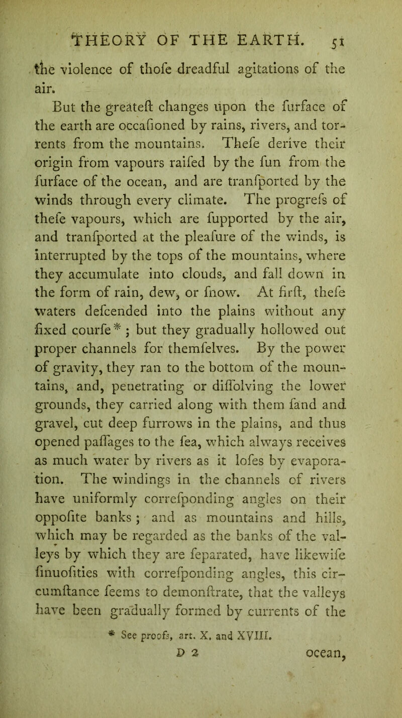 tlie violence of thofe dreadful agitations of the air. But the greatefl: changes upon the furface of the earth are occafioned by rains, rivers, and tor- rents from the mountains. Thefe derive their origin from vapours raifed by the fun from the furface of the ocean, and are tranfported by the winds through every climate. The progrefs of thefe vapours, which are fupported by the air, and tranfported at the pleafure of the winds, is interrupted by the tops of the mountains, where they accumulate into clouds, and fall down in the form of rain, dew, or fnow. At firft, thefe Waters defcended into the plains without any fixed çourfe* ; but they gradually hollowed out proper channels for themfelves. By the power of gravity, they ran to the bottom of the moun- tains, and, penetrating or diifolving the lower grounds, they carried along with them fand and gravel, cut deep furrows in the plains, and thus opened paffages to the fea, which always receives as much water by rivers as it lofes by evapora- tion. The windings in the channels of rivers have uniformly correfponding angles on their oppofite banks ; and as mountains and hills, which may be regarded as the banks of the val- leys by which they are feparated, have likewife finuofities with correfponding angles, this cir- cumftance fee ms to demonftrate, that the valleys have been gradually formed by currents of the * See proofs, art, X. and XVIII. D 2 ocean,