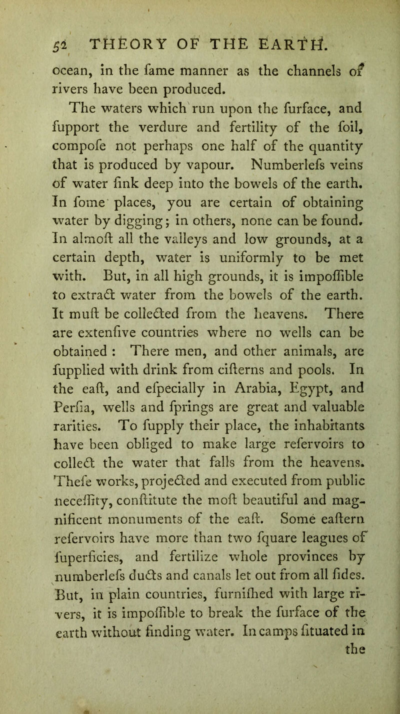 ocean, in the fame manner as the channels of rivers have been produced. The waters which run upon the furface, and fupport the verdure and fertility of the foil, compofe not perhaps one half of the quantity that is produced by vapour. Numberlefs veins of water fink deep into the bowels of the earth. In fome places, you are certain of obtaining water by digging- in others, none can be found. In almoft all the valleys and low grounds, at a certain depth, water is uniformly to be met with. But, in all high grounds, it is impoffible to extrad water from the bowels of the earth. It mull be collected from the heavens. There are extenfive countries where no wells can be obtained : There men, and other animals, are fupplied with drink from cifterns and pools. In the eaft, and efpècially in Arabia, Egypt, and Perfia, wells and fprings are great and valuable rarities. To fupply their place, the inhabitants have been obliged to make large refervoirs to colled; the water that falls from the heavens. Thefe works, projeded and executed from public necefiity, conftitute the mod beautiful and mag- nificent monuments of the eaft. Some eaftern refervoirs have more than two fquare leagues of fuperficies, and fertilize whole provinces by numberlefs duds and canals let out from all fides. But, in plain countries, furniffied with large ri- vers, it is impoffible to break the furface of the earth without finding water. In camps fituated in