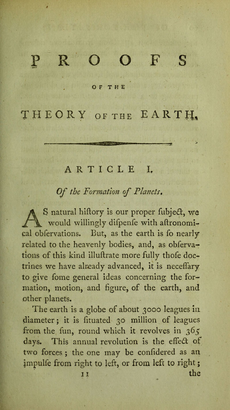 PROOFS THEORY of the EARTH, Of the Formation of Planets, S natural hiflory is our proper fubjefl:, we would willingly difpenfe with aftronomi- cal obfervations. But, as the earth is fo nearly related to the heavenly bodies, and, as obferva- tions of this kind illuftrate more fully thofe doc- trines we have already advanced, it is neceflary to give fome general ideas concerning the for- mation, motion, and figure, of the earth, and other planets. The earth is a globe of about 3000 leagues in diameter ; it is fituated 30 million of leagues from the fun, round which it revolves in 365 days. This annual revolution is the effect of two forces ; the one may be confidered as an impulfe from right to left, or from left to right ; OF THE ARTICLE I.