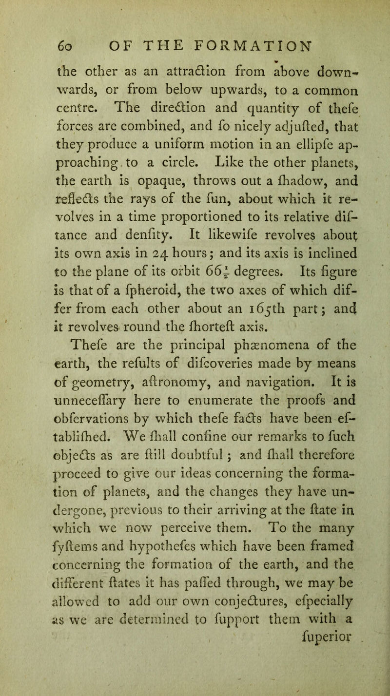 the other as an attradion from above down- wards, or from below upwards, to a common centre. The diredion and quantity of thefe forces are combined, and fo nicely adjufted, that they produce a uniform motion in an ellipfe ap- proaching to a circle. Like the other planets, the earth is opaque, throws out a fhadow, and refleds the rays of the fun, about which it re- volves in a time proportioned to its relative dis- tance and denfity. It likewife revolves about; its own axis in 24 hours ; and its axis is inclined to the plane of its orbit 66~ degrees. Its figure is that of a fpheroid, the twTo axes of which dif- fer from each other about an 165th part; and it revolves round the fhorteft axis. Thefe are the principal phænomena of the earth, the refults of difcoveries made by means of geometry, aftronomy, and navigation. It is unneceffary here to enumerate the proofs and obfervations by which thefe fads have been ef- tablifhed. We fhall confine our remarks to fuch objeds as are ft ill doubtful ; and fhail therefore proceed to give our ideas concerning the forma- tion of planets, and the changes they have un- dergone, previous to their arriving at the ftate in which we now perceive them. To the many fyftems and hypothefes which have been framed concerning the formation of the earth, and the different fiâtes it has paffed through, we may be allowed to add our own conjedures, efpecially as we are determined to fupport them with a fuperior