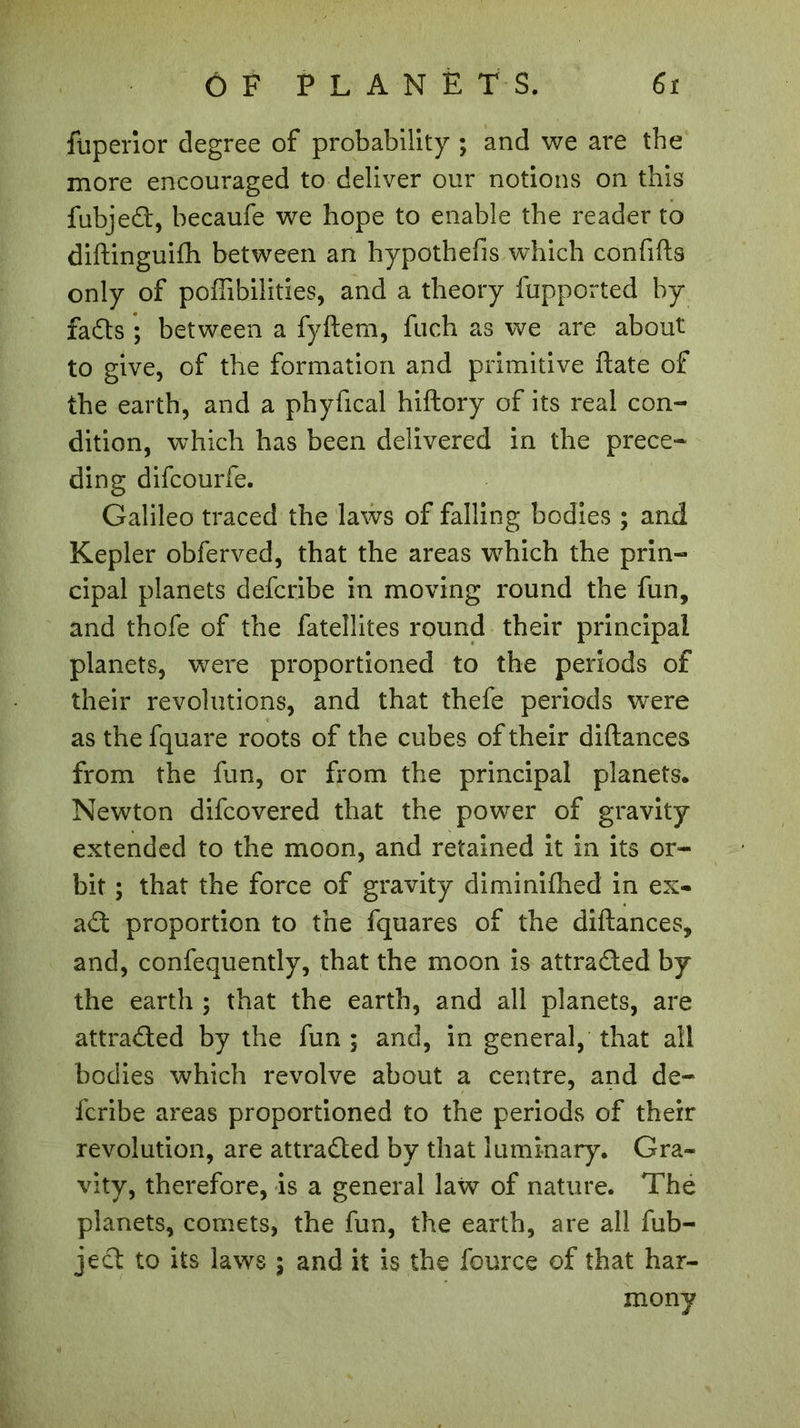 fuperior degree of probability ; and we are the more encouraged to deliver our notions on this fubjedl, becaufe we hope to enable the reader to diftinguifh between an hypothefis which confifts only of poffibilities, and a theory fupported by fadts ; between a fyftem, fuch as we are about to give, of the formation and primitive ftate of the earth, and a phyfical hiftory of its real con- dition, which has been delivered in the prece- ding difcourfe. Galileo traced the laws of falling bodies ; and Kepler obferved, that the areas which the prin- cipal planets defcribe in moving round the fun, and thofe of the fatellites round their principal planets, were proportioned to the periods of their revolutions, and that thefe periods were as the fquare roots of the cubes of their diftances from the fun, or from the principal planets. Newton difcovered that the power of gravity extended to the moon, and retained it in its or- bit ; that the force of gravity diminifhed in ex- adl proportion to the fquares of the diftances, and, confequently, that the moon is attradTed by the earth ; that the earth, and all planets, are attradled by the fun ; and, in general, that all bodies which revolve about a centre, and de- fcribe areas proportioned to the periods of their revolution, are attradled by that luminary. Gra- vity, therefore, is a general law of nature. The planets, comets, the fun, the earth, are all fub- jedt to its laws ; and it is the fource of that har- mony