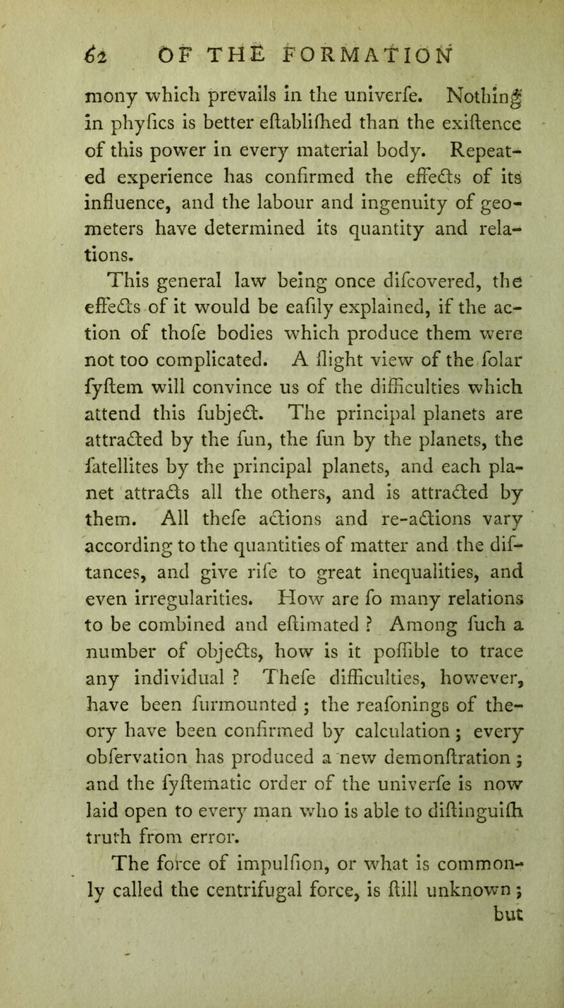 mony which prevails in the univerfe. Nothing in phyfics is better eftablifhed than the exiftence of this power in every material body. Repeat- ed experience has confirmed the effedts of its influence, and the labour and ingenuity of geo- meters have determined its quantity and rela- tions. This general law being once difcovered, the effects of it would be eafiiy explained, if the ac- tion of thofe bodies which produce them were not too complicated. A flight view of the folar fyftem will convince us of the difficulties which attend this fubjedl. The principal planets are attradted by the fun, the fun by the planets, the fatellites by the principal planets, and each pla- net attra&amp;s all the others, and is attracted by them. All thefe actions and re-adtions vary according to the quantities of matter and the dis- tances, and give rife to great inequalities, and even irregularities. How are fo many relations to be combined and eftimated ? Among fuch a number of objedts, how is it poffible to trace any individual ? Thefe difficulties, however, have been furmounted ; the reafonings of the- ory have been confirmed by calculation ; every obfervation has produced a new demonftration ; and the fyftematic order of the univerfe is now laid open to every man who is able to diftinguifh truth from error. The force of impulfion, or what is common- ly called the centrifugal force, is ftill unknown ; but