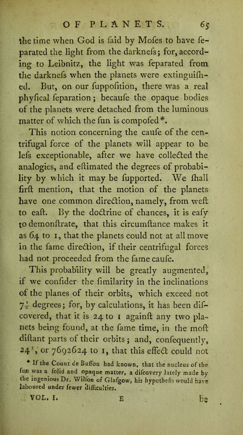 the time when God is faid by Mofes to have fe- parated the light from the darknefs; for, accord- ing to Leibnitz, the light was feparated from the darknefs when the planets were extinguifh- ed. But, on our fuppofition, there was a real phyfical feparation ; becaufe the opaque bodies of the planets were detached from the luminous piatter of which the fun is compofed*. This notion concerning the caufe of the cen- trifugal force of the planets will appear to be lefs exceptionable, after we have collected the analogies, and eftimated the degrees of probabi- lity by which it may be fupported. We fhali firft mention, that the motion of the planets have one common direction, namely, from weft to eaft. By the dodrine of chances, it is eafy to demonftrate, that this circumftance makes it as 64 to 1, that the planets could not at all move in the fame diredion, if their centrifugal forces had not proceeded from the fame caufe. This probability will be greatly augmented, if we confider the fimilarity in the inclinations of the planes of their orbits, which exceed not 74 degrees; for, by calculations, it has been dif- covered, that it is 24 to 1 againft any two pla- nets being found, at the fame time, in the mo ft diftant parts of their orbits ; and, confequently, 24% or 7692624 to 1, that this effed could not * If the Count de Buffon had known, that the nucleus of the fun was folid and opaque matter, a difcovery lately made by the ingenious Dr. Wilfon of Glafgow, his hypothecs would have laboured under fewer difficulties,