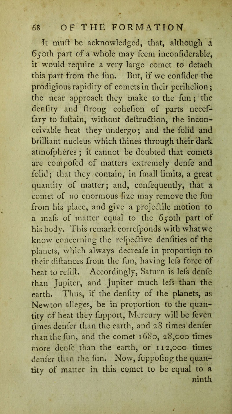 It muft be acknowledged, that, although â 650th part of a whole may feem inconfiderable, it would require a very large comet to detach this part from the fun. But, if we confider the prodigious rapidity of comets in their perihelion; the near approach they make to the fun ; the denfity and flrong cohefion of parts necef- fary to fuftain, without deftru&ion, the incon- ceivable heat they Undergo; and the folid and brilliant nucleus which fhines through their dark atmofpheres ; it cannot be doubted that comets are compofed of matters extremely denfe and folid; that they contain, in fmall limits, a great quantity of matter; and, confequently, that a comet of no enormous fize may remove the fun from his place, and give a projectile motion to a mafs of matter equal to the 650th part of his body. This remark correfponds with what we know concerning the refpeCtive denfities of the planets, which always decreafe in proportion to their distances from the fun, having lefs force of heat to refill. Accordingly, Saturn is lefs denfe than Jupiter, and Jupiter much lefs than the earth. Thus, if the denfity of the planets, as Newton alleges, be in proportion to the quan- tity of heat they fupport, Mercury will be feven times denfer than the earth, and 28 times denfer than the fun, and the comet 1680, 28,000 times more denfe than the earth, or 112,000 times denfer than the fun. Now, fuppofingthe quan- tity of matter in this comet to be equal to a ninth
