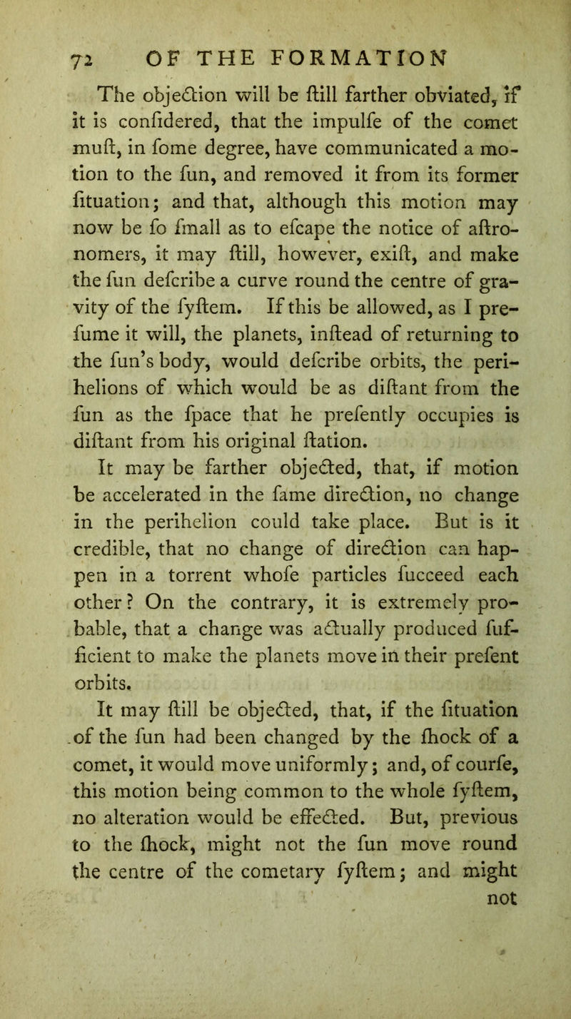 The objection will be ftill farther obviated, if it is confidered, that the impulfe of the comet mull, in fome degree, have communicated a mo- tion to the fun, and removed it from its former fituation; and that, although this motion may- now be fo fmall as to efcape the notice of aftro- nomers, it may ftill, however, exift, and make the fun defcribe a curve round the centre of gra- vity of the fyftem. If this be allowed, as I pre- fume it will, the planets, inftead of returning to the fun’s body, would defcribe orbits, the peri- helions of which would be as diftant from the fun as the fpace that he prefently occupies is diftant from his original ftation. It may be farther objected, that, if motion be accelerated in the fame diredion, no change in the perihelion could take place. But is it credible, that no change of diredion can hap- pen in a torrent whofe particles fucceed each other ? On the contrary, it is extremely pro- bable, that a change was adually produced fuf- ficient to make the planets move in their prefent orbits. It may ftill be objeded, that, if the fituation of the fun had been changed by the ftiock of a comet, it would move uniformly; and, of courfe, this motion being common to the whole fyftem, no alteration would be efieded. But, previous to the fhock, might not the fun move round the centre of the cometary fyftem ; and might not