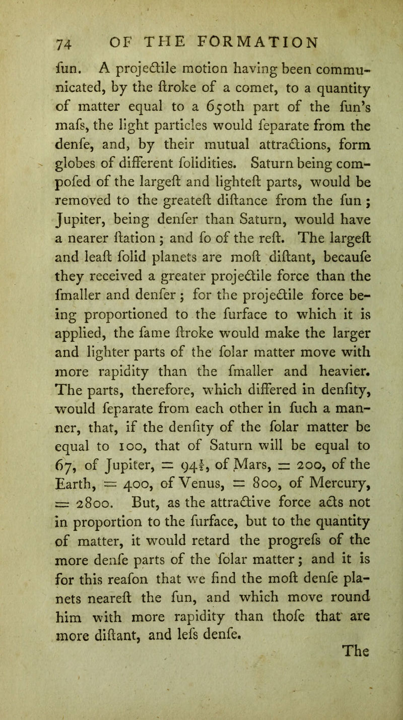 fun. A projedile motion having been commu- nicated, by the ftroke of a comet, to a quantity of matter equal to a 650th part of the fun’s mafs, the light particles would feparate from the denfe, and, by their mutual attradions, form globes of different folidities. Saturn being com- pofed of the largeft and lighted: parts, would be removed to the greateft diftance from the fun ; Jupiter, being denfer than Saturn, would have a nearer Ration ; and fo of the reft. The largeft and lead: folid planets are mod: diftant, becaufe they received a greater projectile force than the fmaller and denfer ; for the projedile force be- ing proportioned to the furface to which it is applied, the fame ftroke tvould make the larger and lighter parts of the folar matter move with more rapidity than the fmaller and heavier. The parts, therefore, which differed in denfity, would feparate from each other in fuch a man- ner, that, if the denfity of the folar matter be equal to 100, that of Saturn will be equal to 67, of Jupiter, ~ 94?, of Mars, zz 200, of the Earth, — 400, of Venus, = 800, of Mercury, = 2800. But, as the attradive force ads not in proportion to the furface, but to the quantity of matter, it would retard the progrefs of the more denfe parts of the folar matter ; and it is for this reafon that we find the mod: denfe pla- nets neared: the fun, and which move round him with more rapidity than thofe that are more diftant, and lels denfe.