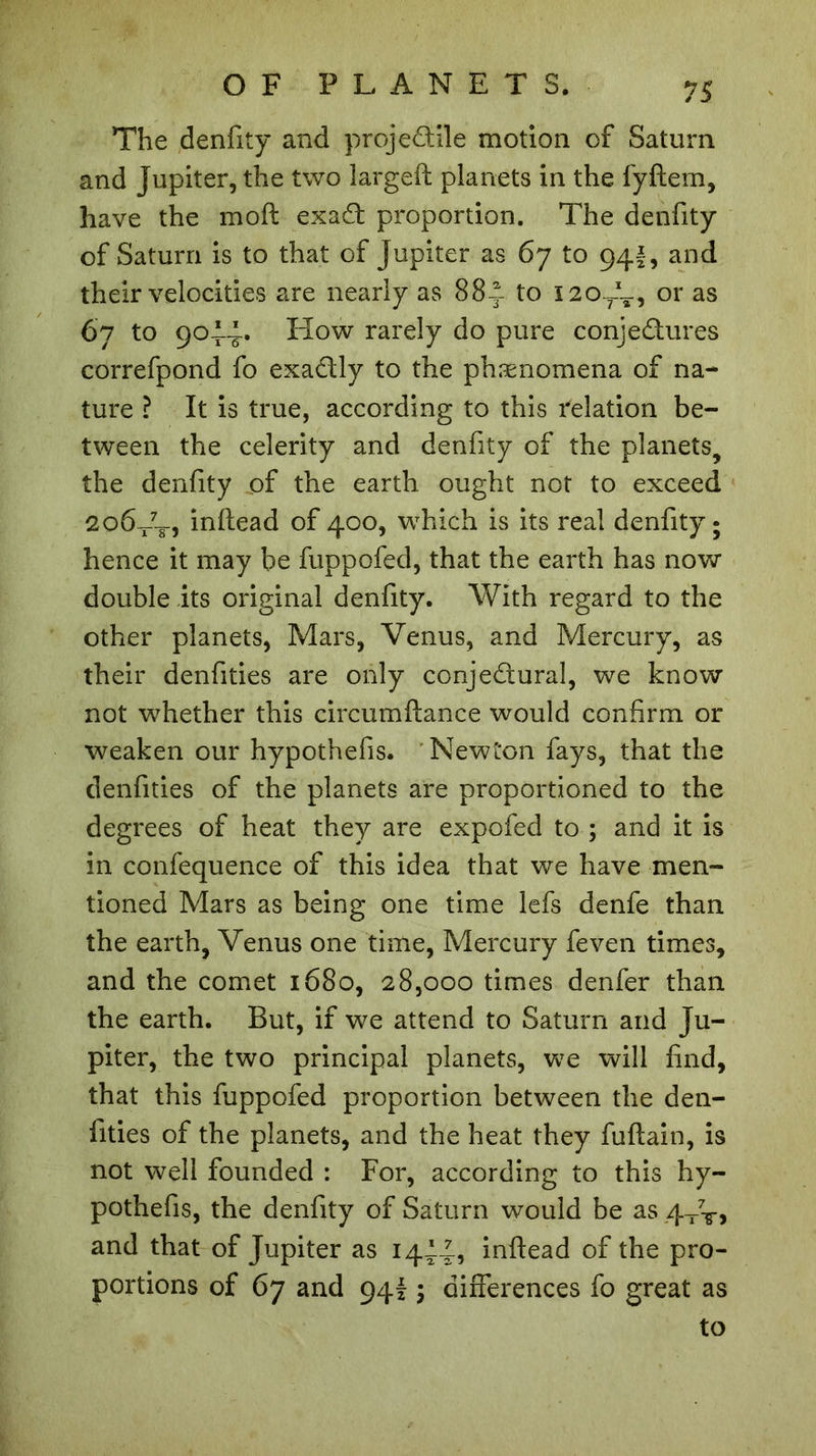 The denfity and projedile motion of Saturn and Jupiter, the two largeft planets in the fyftem, have the moft exaCt proportion. The denfity of Saturn is to that of Jupiter as 67 to 94I, and their velocities are nearly as 884 to 120 L, or as 67 to 9014* How rarely do pure conje&amp;ures correfpond fo exactly to the phænomena of na- ture ? It is true, according to this relation be- tween the celerity and denfity of the planets, the denfity of the earth ought not to exceed 206-/-8-, inftead of 400, which is its real denfity; hence it may be fuppofed, that the earth has now double its original denfity. With regard to the other planets, Mars, Venus, and Mercury, as their denfities are only conjectural, we know not whether this circumftance would confirm or weaken our hypothefis. Newton fays, that the denfities of the planets are proportioned to the degrees of heat they are expofed to ; and it is in confequence of this idea that we have men- tioned Mars as being one time lefs denfe than the earth, Venus one time, Mercury feven times, and the comet 1680, 28,000 times denfer than the earth. But, if we attend to Saturn and Ju- piter, the two principal planets, we will find, that this fuppofed proportion between the den- fities of the planets, and the heat they fuftain, is not well founded : For, according to this hy- pothefis, the denfity of Saturn would be as 4X7T&gt; and that of Jupiter as 144.4, inftead of the pro- portions of 67 and 9415 differences fo great as to