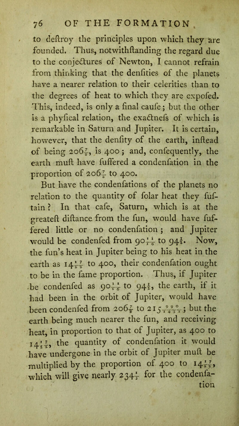 to deflroy the principles upon which they are founded. Thus, notwithftanding the regard due to the conjectures of Newton, I cannot refrain from thinking that the denfities of the planets have a nearer relation to their celerities than to the degrees of heat to which they are expofed. This, indeed, is only a final caufe ; but the other is a phyfical relation, the exadtnefs of wThich is remarkable in Saturn and Jupiter. It is certain, however, that the denfity of the earth, inftead of being 206-J-, is 400 ; and, confequently, the earth muft have buffered a condenfation in the proportion of 2064 to 400. But have the condenfations of the planets no relation to the quantity of folar heat they fuf- tain ? In that cafe, Saturn, which is at the greateft diftance from the fun, would have buf- fered little or no condenfation ; and Jupiter would be condenfed from 9044 to 94I. Now, the fun’s heat in Jupiter being to his heat in the earth as 1444 to 400, their condenfation ought to be in the fame proportion. Thus, if Jupiter ,be condenfed as 9044 to 941, the earth, if it had been in the orbit of Jupiter, would have been condenfed from 2064 to 21544*44; but the earth being much nearer the fun, and receiving heat, in proportion to that of Jupiter, as 400 to 1414, the quantity of condenfation it would have undergone in the orbit of Jupiter muft be multiplied by the proportion of 400 to 1444, which will give nearly 2344- for the condenfa- tion