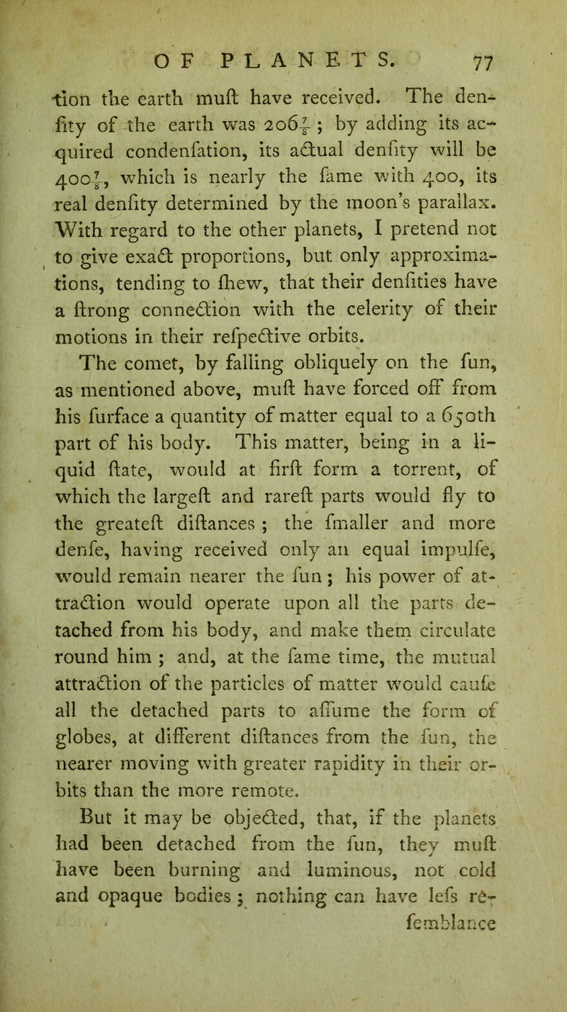 tion the earth mult have received. The den- fity of the earth was 2064 ; by adding its ac- quired condenfation, its aCtual denfity will be 400?-, which is nearly the fame with 400, its real denfity determined by the moon’s parallax. With regard to the other planets, I pretend not to give exaCt proportions, but only approxima- tions, tending to fhew, that their denfities have a ftrong connection with the celerity of their motions in their refpeCtive orbits. The comet, by falling obliquely on the fun, as mentioned above, muft have forced off from his furface a quantity of matter equal to a 650th part of his body. This matter, being in a li- quid ftate, would at firft form a torrent, of which the largeft and rareft parts would fly to the greateft diftanees ; the fmaller and more denfe, having received only an equal impulfe, would remain nearer the fun; his power of at- traction would operate upon all the parts de- tached from his body, and make them circulate round him ; and, at the fame time, the mutual attraction of the particles of matter would caufe all the detached parts to affume the form of globes, at different diftanees from the fun, the nearer moving with greater rapidity in their or- bits than the more remote. But it may be objected, that, if the planets had been detached from the fun, they muft have been burning and luminous, not cold and opaque bodies ; nothing can have lefs rô- femblance