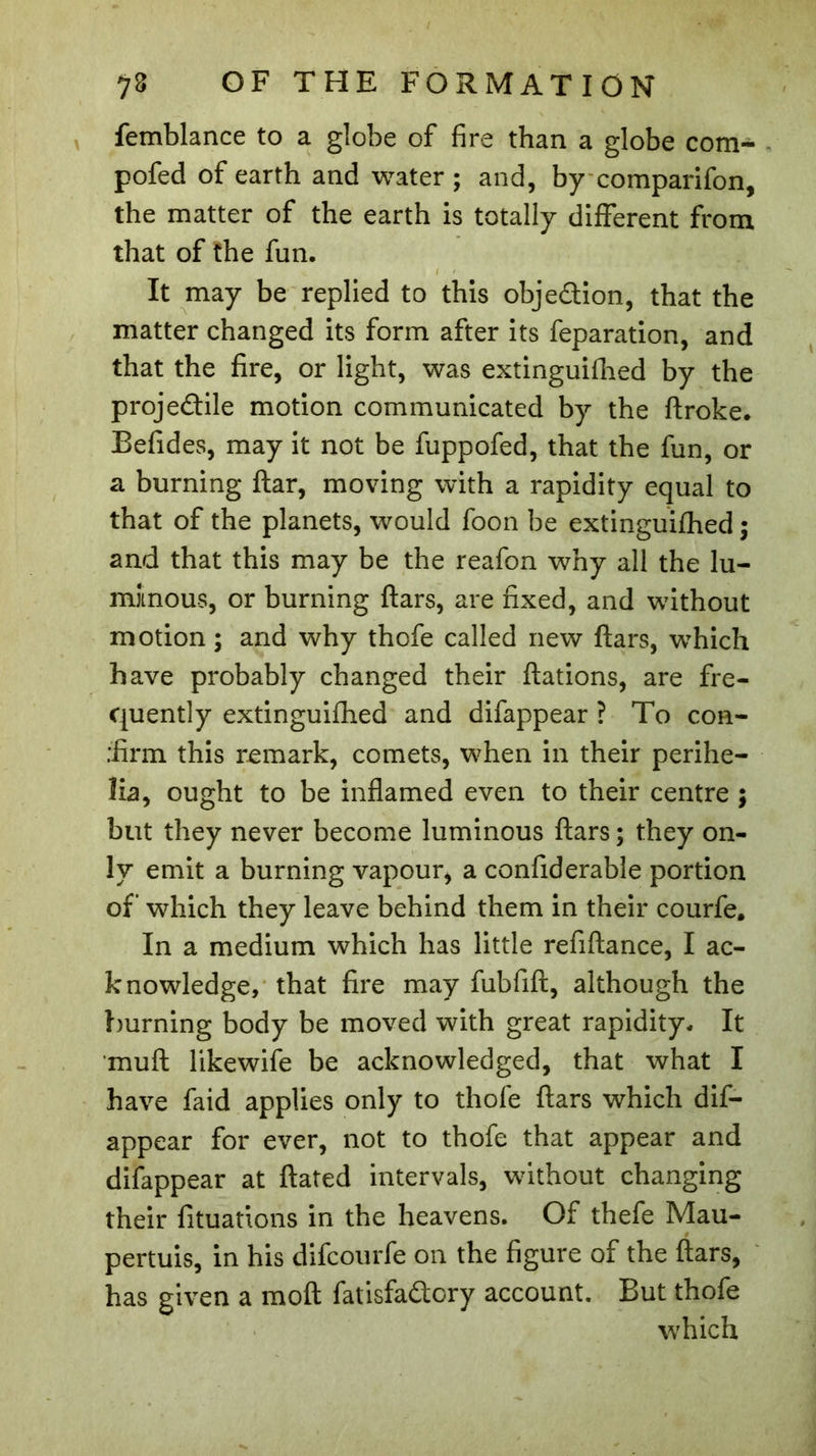femblance to a globe of fire than a globe com- pofed of earth and water; and, by comparifon, the matter of the earth is totally different from that of the fun. It may be replied to this objection, that the matter changed its form after its feparation, and that the fire, or light, was extinguifhed by the projedile motion communicated by the ftroke. Befides, may it not be fuppofed, that the fun, or a burning ftar, moving with a rapidity equal to that of the planets, would foon be extinguifhed ; and that this may be the reafon why all the lu- minous, or burning ftars, are fixed, and without motion ; and why thofe called new ftars, which have probably changed their ftations, are fre- quently extinguifhed and difappear ? To con- :firm this remark, comets, when in their perihe- lia, ought to be inflamed even to their centre ; but they never become luminous ftars ; they on- ly emit a burning vapour, a confiderable portion of which they leave behind them in their courfe. In a medium which has little refiftance, I ac- knowledge, that fire may fubfift, although the burning body be moved with great rapidity. It muft likewife be acknowledged, that what I have faid applies only to thofe ftars which dif- appear for ever, not to thofe that appear and difappear at ftated intervals, without changing their fituations in the heavens. Of thefe Mau- pertuis, in his difcourfe on the figure of the ftars, has given a moft fatisfadory account. But thofe which