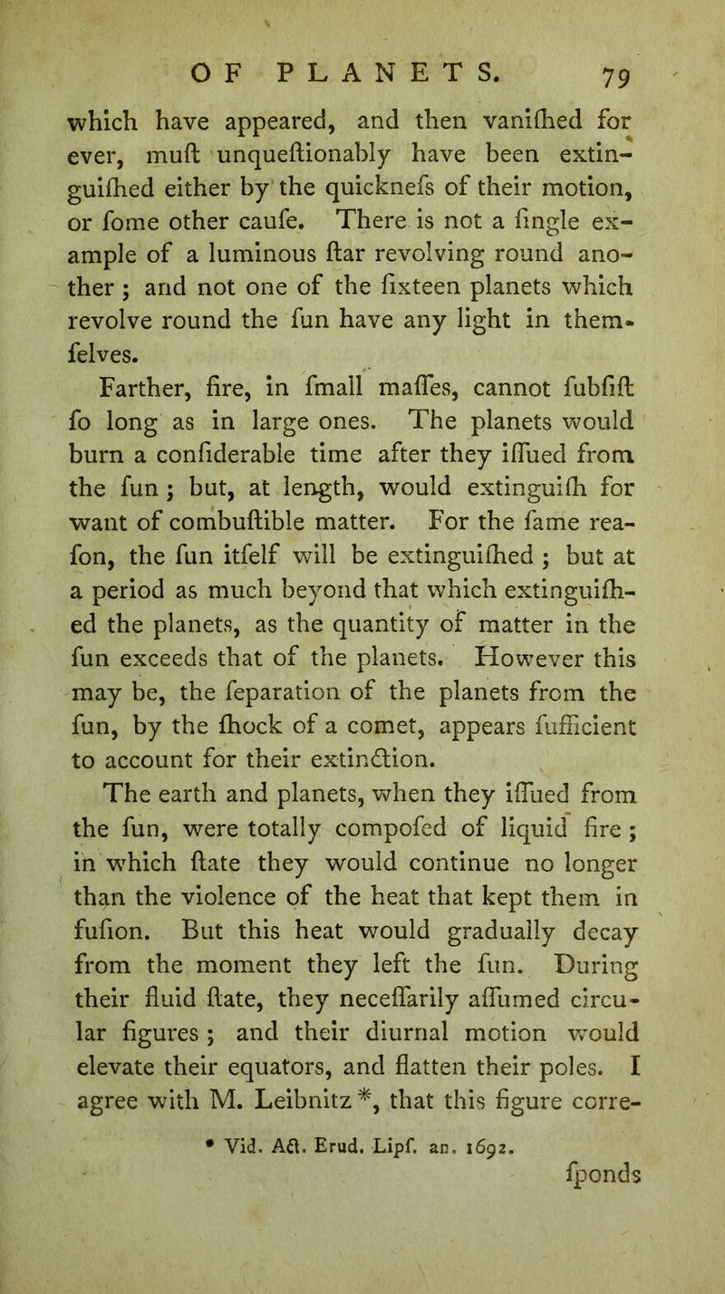 which have appeared, and then vanifhed for ever, muft unqueftionably have been extin- guifhed either by the quicknefs of their motion, or fome other caufe. There is not a fingle ex- ample of a luminous ftar revolving round ano- ther ; and not one of the fixteen planets which revolve round the fun have any light in them* felves. Farther, fire, in fmall mafles, cannot fubfift fo long as in large ones. The planets would burn a confiderable time after they iffued from the fun ; but, at length, would extinguifh for want of combuftible matter. For the fame rea- fon, the fun itfelf will be extinguifhed ; but at a period as much beyond that which extinguifh- ed the planets, as the quantity of matter in the fun exceeds that of the planets. However this may be, the feparation of the planets from the fun, by the fhock of a comet, appears fufficient to account for their extinction. The earth and planets, when they ifliied from the fun, were totally compofed of liquid fire ; in which ftate they would continue no longer than the violence of the heat that kept them in fufion. But this heat would gradually decay from the moment they left the fun. During their fluid ftate, they neceffarily affumed circu- lar figures ; and their diurnal motion Vvould elevate their equators, and flatten their poles. I agree with M. Leibnitz *, that this figure corre- * Vid. Aft. Erud. Lipf. an. 1692. fponds