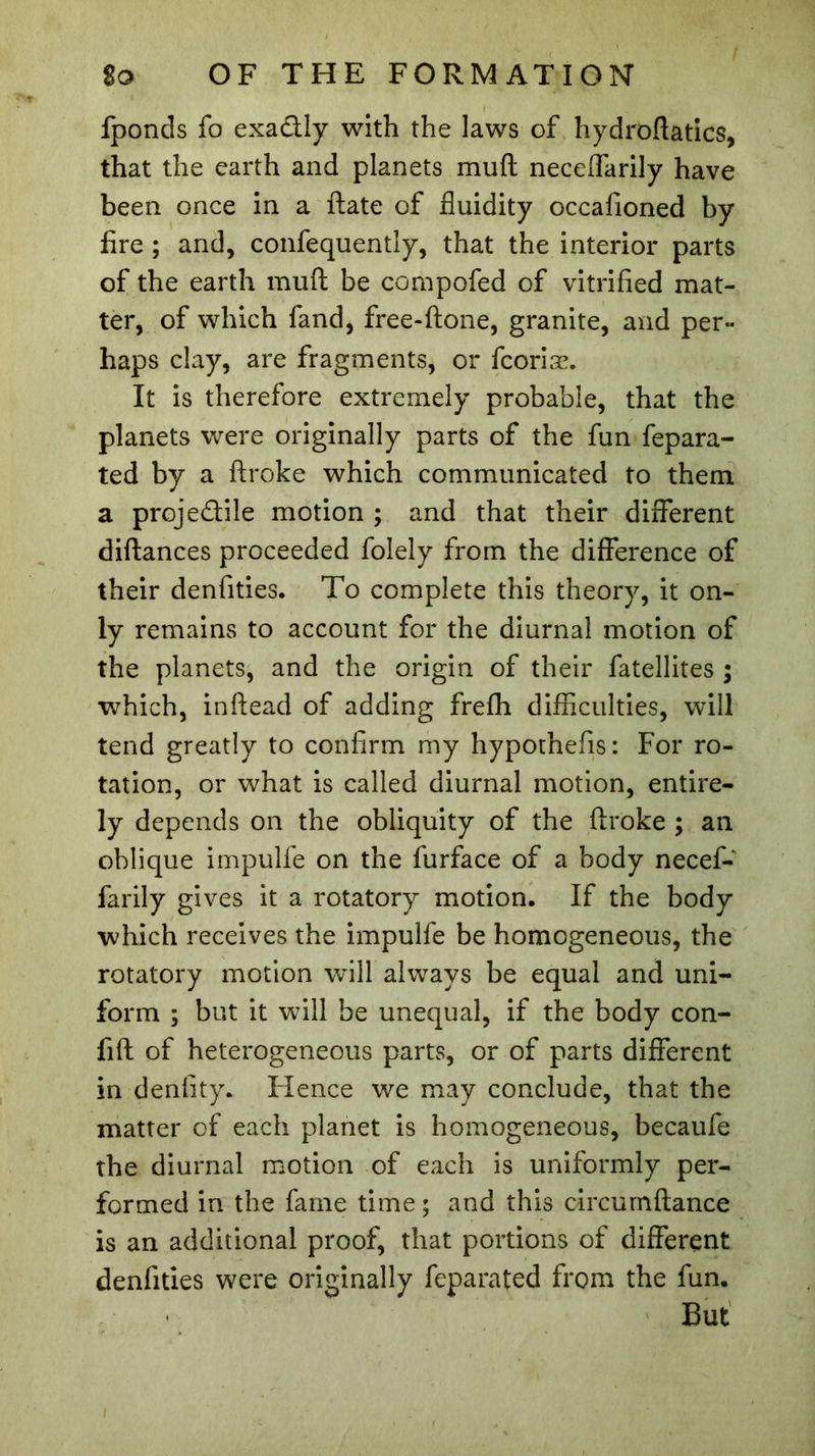 fponds fo exa&ly with the laws of hydroftatics, that the earth and planets muft neceffarily have been once in a ftate of fluidity occafioned by fire ; and, confequently, that the interior parts of the earth muft be compofed of vitrified mat- ter, of which fand, free-ftone, granite, and per- haps clay, are fragments, or fcoriæ. It is therefore extremely probable, that the planets were originally parts of the fun fepara- ted by a ftroke which communicated to them a proje&ile motion ; and that their different diftances proceeded folely from the difference of their denfities. To complete this theory, it on- ly remains to account for the diurnal motion of the planets, and the origin of their fatellites ; which, inftead of adding frefh difficulties, will tend greatly to confirm my hypothefis: For ro- tation, or what is called diurnal motion, entire- ly depends on the obliquity of the ftroke ; an oblique impulfe on the furface of a body necef- farily gives it a rotatory motion. If the body which receives the impulfe be homogeneous, the rotatory motion will always be equal and uni- form ; but it will be unequal, if the body con- fift of heterogeneous parts, or of parts different in denfity. Hence we may conclude, that the matter of each planet is homogeneous, becaufe the diurnal motion of each is uniformly per- formed in the fame time ; and this circurnftance is an additional proof, that portions of different denfities were originally feparated from the fun. But