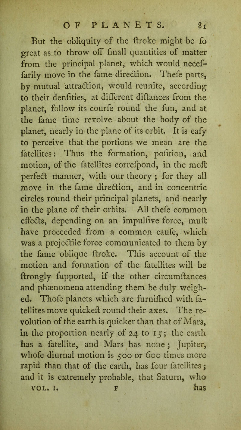 But the obliquity of the ftroke might be fo great as to throw off fmall quantities of matter from the principal planet, which would necef- farily move in the fame direction. Thefe parts, by mutual attraction, would reunite, according to their denfities, at different diftances from the planet, follow its courfe round the fun, and at the fame time revolve about the body of the planet, nearly in the plane of its orbit. It is eafy to perceive that the portions we mean are the fatellites : Thus the formation, pofition, and motion, of the fatellites correfpond, in the inoft perfeCt manner, with our theory ; for they all move in the fame direction, and in concentric circles round their principal planets, and nearly in the plane of their orbits. All thefe common effeCts, depending on an impulfive force, muft have proceeded from a common caufe, which was a projeCtile force communicated to them by the fame oblique ftroke. This account of the motion and formation of the fatellites will be ftrongly fupported, if the other circumftances and phænomena attending them be duly weigh- ed. Thofe planets which are furnifhed with fa- tellites move quickeft round their axes. The re- volution of the earth is quicker than that of Mars, in the proportion nearly of 24 to 15; the earth has a fatellite, and Mars has none ; Jupiter, whofe diurnal motion is 500 or 600 times more rapid than that of the earth, has four fatellites ; and it is extremely probable, that Saturn, who vol. x. F has