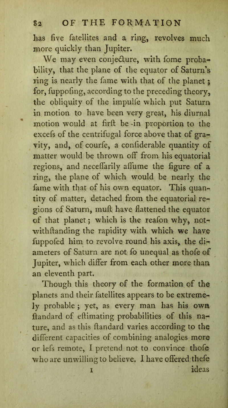 has five fatellites and a ring, revolves much more quickly than Jupiter. We may even conjecture, with fome proba- bility, that the plane of the equator of Saturn’s ring is nearly the fame with that of the planet ; for, fuppofmg, according to the preceding theory, the obliquity of the impulfe which put Saturn in motion to have been very great, his diurnal motion would at firft be -in proportion to the excefs of the centrifugal force above that of gra- vity, and, of courfe, a confiderable quantity of matter would be thrown off from his equatorial regions, and necelfarily affume the figure of a ring, the plane of which would be nearly the fame with that of his own equator. This quan- tity of matter, detached from the equatorial re- gions of Saturn, muft have flattened the equator of that planet ; wThich is the reafon why, not- withftanding the rapidity with which we have fuppofed him to revolve round his axis, the di- ameters of Saturn are not fo unequal as thofe of Jupiter, which differ from each other more than an eleventh part. Though this theory of the formation of the planets and their fatellites appears to be extreme- ly probable ; yet, as every man has his own ftandard of eftimating probabilities of this na- ture, and as this ftandard varies according to the different capacities of combining analogies more or lefs remote, I pretend not to convince thofe who are unwilling to believe. I have offered thefe