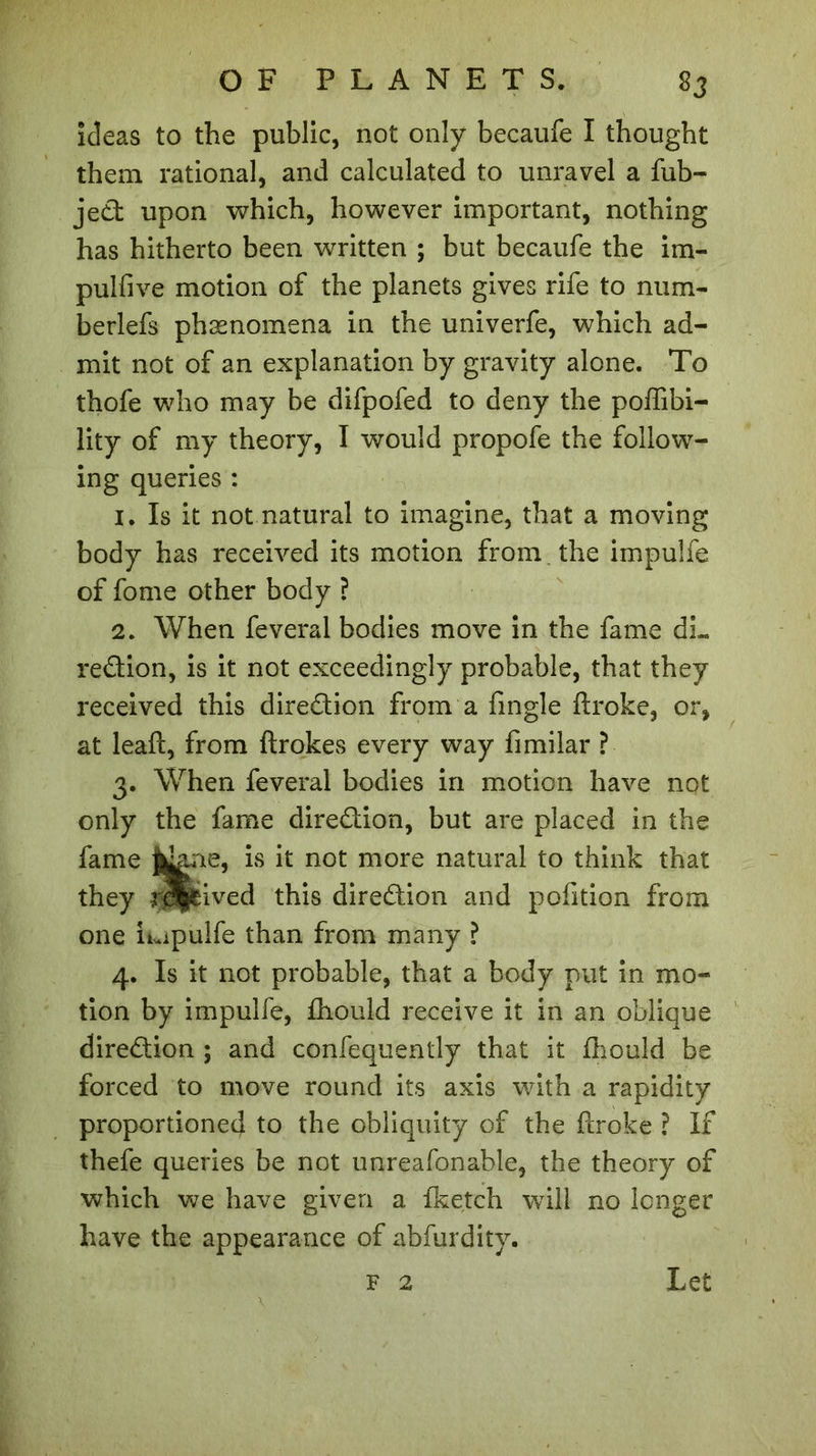 ideas to the public, not only becaufe I thought them rational, and calculated to unravel a fub- jed upon which, however important, nothing has hitherto been written ; but becaufe the im- pulfive motion of the planets gives rife to num- berlefs phænomena in the univerfe, which ad- mit not of an explanation by gravity alone. To thofe who may be difpofed to deny the poffibi- lity of my theory, I would propofe the follow- ing queries : 1. Is it not natural to imagine, that a moving body has received its motion from. the impulfe of fome other body ? 2. When feveral bodies move in the fame dL redion, is it not exceedingly probable, that they received this diredion from a fingle ftroke, or, at leafl, from flrokes every way fimilar ? 3. When feveral bodies in motion have not only the fame diredion, but are placed in the fame jjdaae, is it not more natural to think that they reived this diredion and pofition from one Lipulfe than from many ? 4. Is it not probable, that a body put in mo- tion by impulfe, fhould receive it in an oblique diredion ; and confequently that it fhould be forced to move round its axis with a rapidity proportioned to the obliquity of the flroke ? If thefe queries be not unreafonable, the theory of which we have given a fketch will no longer have the appearance of abfurdity. F 2 Let