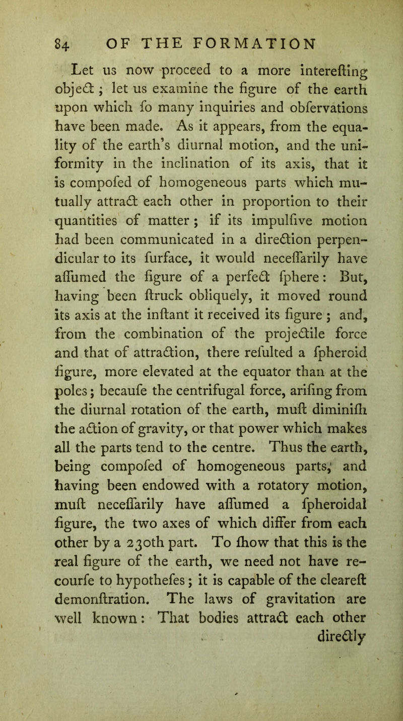 Let us now proceed to a more interefting objed ; let us examine the figure of the earth upon which fo many inquiries and obfervations have been made. As it appears, from the equa- lity of the earth’s diurnal motion, and the uni- formity in the inclination of its axis, that it is compofed of homogeneous parts which mu- tually attract each other in proportion to their quantities of matter ; if its impulfive motion had been communicated in a direction perpen- dicular to its furface, it would neceflarily have affumed the figure of a perfed fphere : But, having been ftruck obliquely, it moved round its axis at the inftant it received its figure ; and, from the combination of the projedile force and that of attradion, there refulted a fpheroid figure, more elevated at the equator than at the poles ; becaufe the centrifugal force, arifing from the diurnal rotation of the earth, muft diminifh the adion of gravity, or that power which makes all the parts tend to the centre. Thus the earth, being compofed of homogeneous parts, and having been endowed with a rotatory motion, muft neceflarily have affumed a fpheroidal figure, the two axes of which differ from each other by a 230th part. To fhow that this is the real figure of the earth, we need not have re- courfe to hypothefes ; it is capable of the cleareft demonftration. The laws of gravitation are well known : That bodies attrad each other diredly