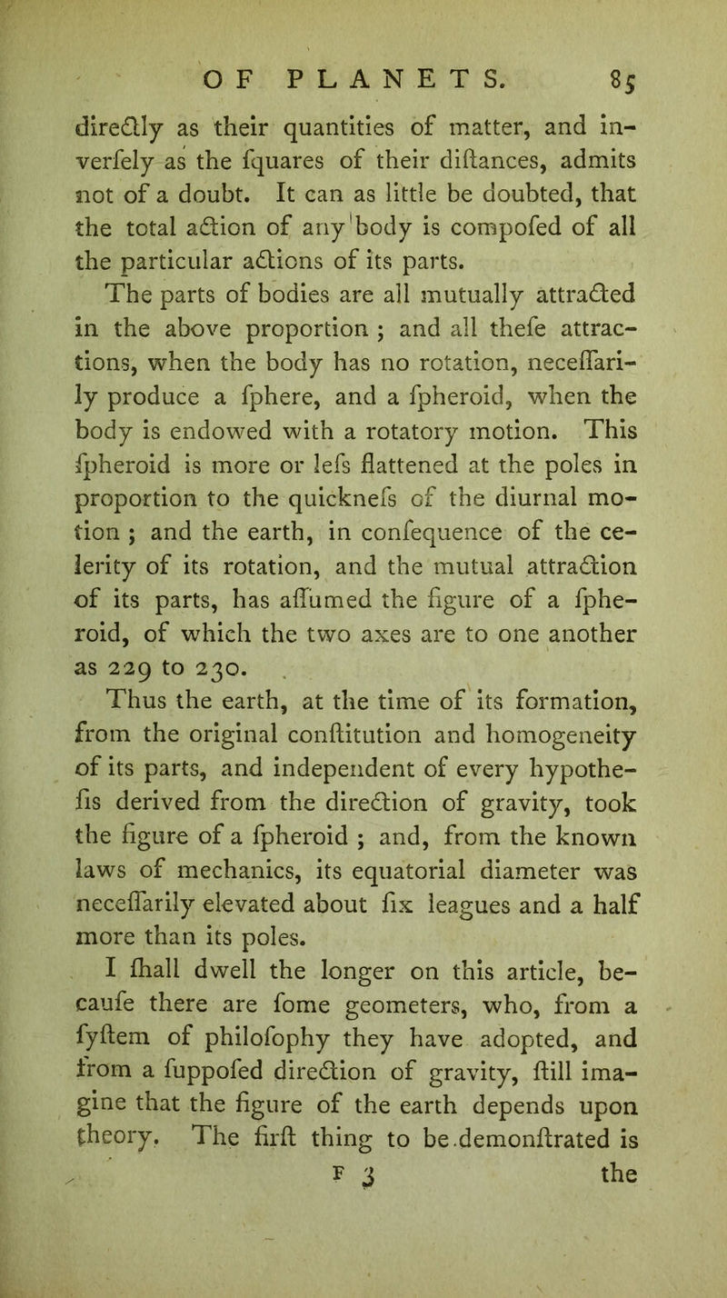 direCtly as their quantities of matter, and in- verfely as the fquares of their diftances, admits not of a doubt. It can as little be doubted, that the total aCtion of any'body is compofed of all the particular actions of its parts. The parts of bodies are all mutually attracted in the above proportion ; and ail thefe attrac- tions, when the body has no rotation, neceflari- ly produce a fphere, and a fpheroid, when the body is endowed with a rotatory motion. This fpheroid is more or lefs flattened at the poles in proportion to the quicknefs of the diurnal mo- tion ; and the earth, in confequence of the ce- lerity of its rotation, and the mutual attraction of its parts, has aflumed the figure of a fphe- roid, of which the two axes are to one another as 229 to 230. Thus the earth, at the time of its formation, from the original conftitution and homogeneity of its parts, and independent of every hypothe- fis derived from the direction of gravity, took the figure of a fpheroid ; and, from the known laws of mechanics, its equatorial diameter was neceflarily elevated about fix leagues and a half more than its poles. I fhall dwell the longer on this article, be- caufe there are fome geometers, who, from a fyftem of philofophy they have adopted, and Irom a fuppofed direction of gravity, ftill ima- gine that the figure of the earth depends upon theory. The firft thing to be.demonftrated is f 3 the
