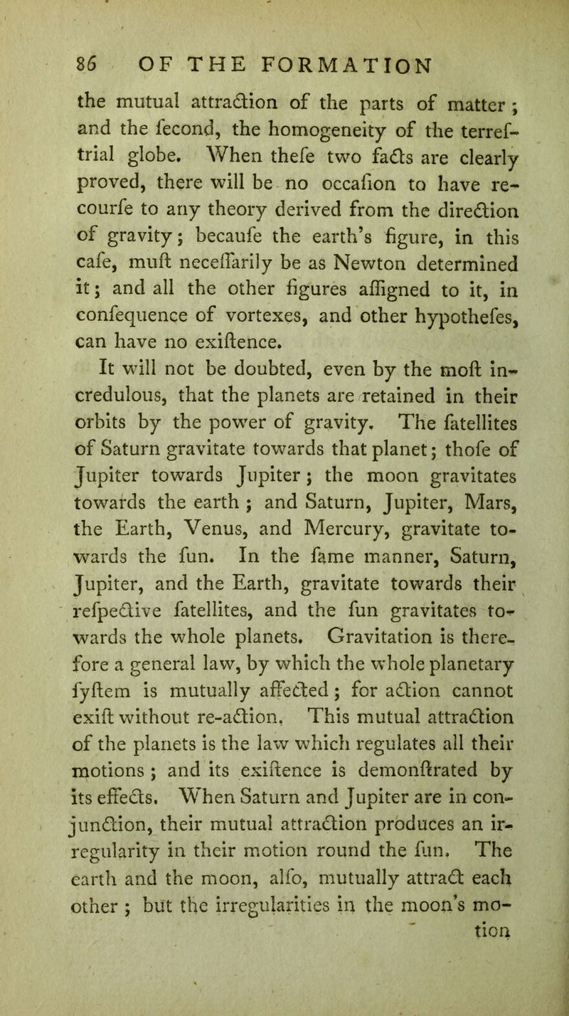 the mutual attraction of the parts of matter ; and the fécond, the homogeneity of the terref- trial globe. When thefe two fads are clearly proved, there will be no occafion to have re- courfe to any theory derived from the diredion of gravity; becaufe the earth’s figure, in this cafe, muft neceflarily be as Newton determined it ; and all the other figures affigned to it, in confequenee of vortexes, and other hypothefes, can have no exiftence. It will not be doubted, even by the moft in~ credulous, that the planets are retained in their orbits by the power of gravity. The fatellites of Saturn gravitate towards that planet; thofe of Jupiter towards Jupiter ; the moon gravitates towards the earth ; and Saturn, Jupiter, Mars, the Earth, Venus, and Mercury, gravitate to- wards the fun. In the fame manner, Saturn, Jupiter, and the Earth, gravitate towards their refpedive fatellites, and the fun gravitates to^ wards the whole planets. Gravitation is there- fore a general law, by which the whole planetary fyftem is mutually affeded ; for adion cannot exift without re-adion, This mutual attradion of the planets is the law which regulates all their motions ; and its exiftence is demonftrated by its effeds. When Saturn and Jupiter are in con- jundion, their mutual attradion produces an ir- regularity in their motion round the fun. The earth and the moon, alfo, mutually attrad each other ; but the irregularities in the moon’s mo- tion