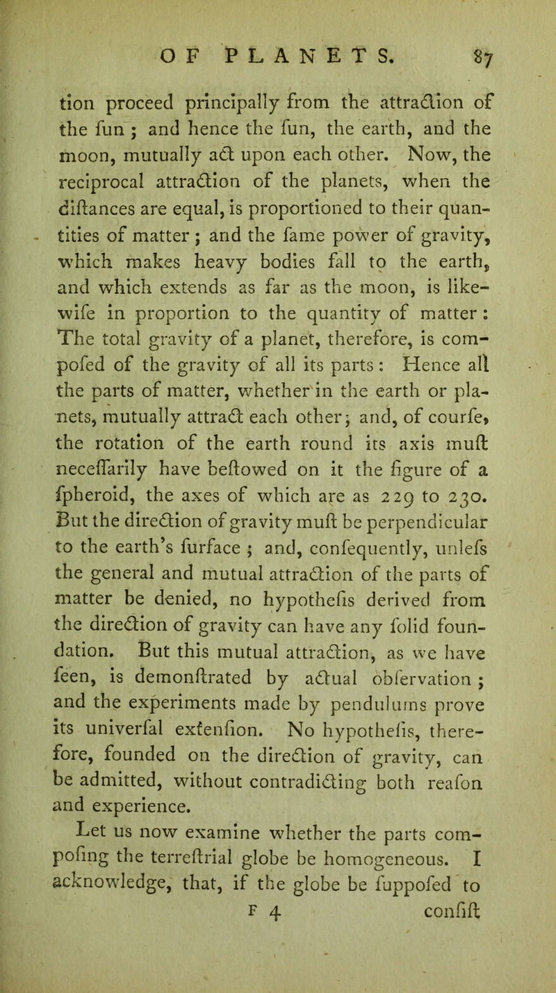 tion proceed principally from the attraction of the fun ; and hence the fun, the earth, and the moon, mutually act upon each other. Now, the reciprocal attraction of the planets, when the diftances are equal, is proportioned to their quan- tities of matter ; and the fame power of gravity, which makes heavy bodies fall to the earth, and which extends as far as the moon, is like- wife in proportion to the quantity of matter 1 The total gravity of a planet, therefore, is com- pofed of the gravity of all its parts : Hence all the parts of matter, whether in the earth or pla- nets, mutually attract each other; and, of courfe* the rotation of the earth round its axis muft neceflarily have beftowed on it the figure of a fpheroid, the axes of which are as 229 to 230. But the direction of gravity muft be perpendicular to the earth’s furface ; and, confequently, unlefs the general and mutual attraction of the parts of matter be denied, no hypothefis derived from the direction of gravity can have any folid foun- dation. But this mutual attraction, as we have feen, is demonftrated by a&ual obfervation ; and the experiments made by pendulums prove its univerfal exfenfion. No hypothefis, there- fore, founded on the direction of gravity, can be admitted, without contradicting both reafon and experience. Let us now examine whether the parts com- pofing the terreftrial globe be homogeneous. I acknowledge, that, if the globe be fuppofed to F 4 confift