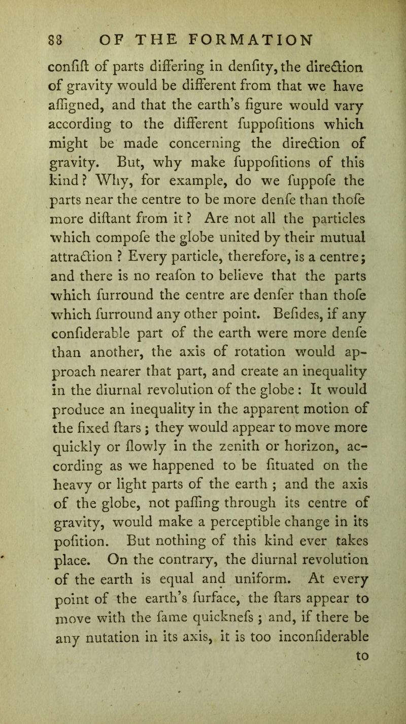 confifl of parts differing in denfity,the direction of gravity would be different from that we have affigned, and that the earth’s figure would vary according to the different fuppofitions which might be made concerning the direction of gravity. But, why make fuppofitions of this kind ? Why, for example, do we fuppofe the parts near the centre to be more denfe than thofe more diftant from it ? Are not all the particles which compofe the globe united by their mutual attraction ? Every particle, therefore, is a centre; and there is no reafon to believe that the parts which furround the centre are denfer than thofe which furround any other point. Befides, if any confiderable part of the earth were more denfe than another, the axis of rotation would ap- proach nearer that part, and create an inequality in the diurnal revolution of the globe : It would produce an inequality in the apparent motion of the fixed Ears ; they would appear to move more quickly or flowly in the zenith or horizon, ac- cording as we happened to be fituated on the heavy or light parts of the earth ; and the axis of the globe, not paffmg through its centre of gravity, would make a perceptible change in its pofition. But nothing of this kind ever takes place. On the contrary, the diurnal revolution of the earth is equal and uniform. At every point of the earth’s furface, the ftars appear to move with the fame quicknefs ; and, if there be any nutation in its axis, it is too inconfiderable to