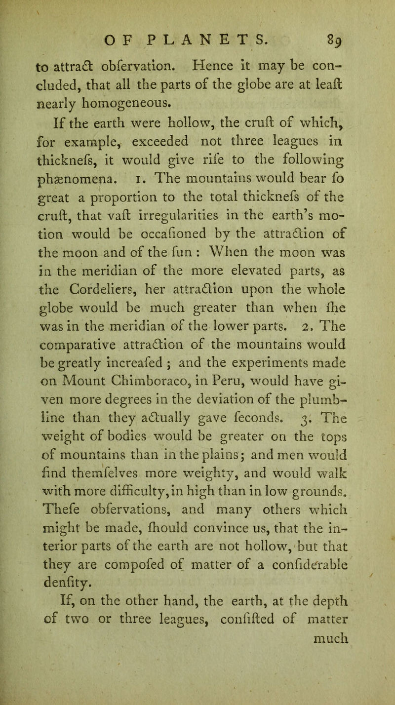 to attract obfervation. Hence it may be con- cluded, that all the parts of the globe are at leaft nearly homogeneous. If the earth were hollow, the cruft of which, for example, exceeded not three leagues in thicknefs, it would give rife to the following phænomena. i. The mountains would bear fo great a proportion to the total thicknefs of the cruft, that vaft irregularities in the earth’s mo- tion would be occafioned by the attraction of the moon and of the fun : When the moon was in the meridian of the more elevated parts, as the Cordeliers, her attraction upon the whole globe would be much greater than when the was in the meridian of the lower parts. 2. The comparative attraction of the mountains would be greatly increafed ; and the experiments made on Mount Chimboraco, in Peru, would have gi- ven more degrees in the deviation of the plumb- line than they actually gave féconds. 3. The weight of bodies would be greater on the tops of mountains than in the plains; and men would find themfelves more weighty, and would walk with more difficulty, in high than in low grounds. Thefe obfervations, and many others which might be made, fhould convince us, that the in- terior parts of the earth are not hollow, but that they are compofed of matter of a confid^rable denfity. If, on the other hand, the earth, at the depth of two or three leagues, confifted of matter much