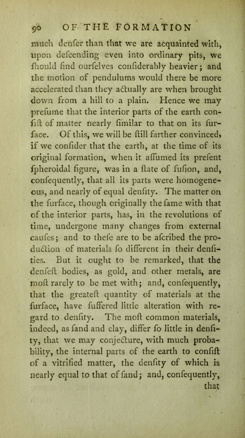 much denfer than that we are acquainted with, upon defcending even into ordinary pits, we fhould find ourfelves confiderably heavier ; and the motion of pendulums would there be more accelerated than they actually are when brought down from a hill to a plain. Hence we may prefume that the interior parts of the earth con- flit of matter nearly fimilar to that on its fur- face. Of this, we will be ftill farther convinced» if we confider that the earth, at the time of its original formation, when it affumed its prefent fpheroidal figure, was in a ftate of fufion, and, confequently, that all its parts were homogene- ous, and nearly of equal denfity. The matter on the furface, though originally the fame with that of the interior parts, has, in the revolutions of time, undergone many changes from external caufes; and to thefe are to be afcribed the pro- duction of materials fo different in their denfi- ties. But it ought to be remarked, that the denfeft bodies, as gold, and other metals, are mold rarely to be met with; and, confequently, that the greateft quantity of materials at the furface, have fuffered little alteration with re- gard to denfity. The mo ft common materials, indeed, as fand and clay, differ fo little in denfi- ty, that we may conje&ure, with much proba- bility, the internal parts of the earth to confift of a vitrified matter, the denfity of which is nearly equal to that of fand; and, confequently, that