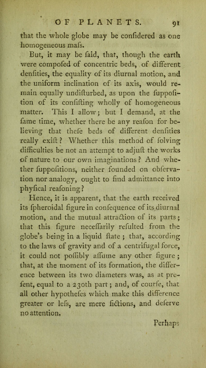 9* that the whole globe may be confidered as one homogeneous mafs. But, it may be faid, that, though the earth were compofed of concentric beds, of different denfities, the equality of its diurnal motion, and the uniform inclination of its axis, would re- main equally undidurbed, as upon the fuppofi- tion of its confiding wholly of homogeneous matter. This I allow; but I demand, at the fame time, whether there be any reafon for be- lieving that thefe beds of different denfities really exid ? Whether this method of folving difficulties be not an attempt to adjud the works of nature to our own imaginations ? And whe- ther fuppofitions, neither founded on obferva- îion nor analogy, ought to find admittance into phyfical reafoning? Hence, it is apparent, that the earth received its fpheroidal figure in confequence of its diurnal motion, and the mutual attraction of its parts ; that this figure neceffarily refulted from the globe’s being in a liquid date ; that, according to the laws of gravity and of a centrifugal force, it could not poffibly affume any other figure ; that, at the moment of its formation, the differ- ence between its two diameters was, as at pre- fent, equal to a 230th part ; and, of courfe, that all other hypothefes which make this difference greater or lefs, are mere fidions, and deferve no attention, Perhaps