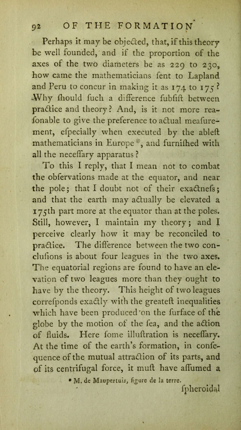Perhaps it may be objeded, that, if this theory be well founded, and if the proportion of the axes of the two diameters be as 229 to 230, how came the mathematicians fent to Lapland and Peru to concur in making it as 174 to 173 ? -Why fhould fuch a difference fublift between pradice and theory ? And, is it not more rea- fonable to give the preference to adual meafure- ment, efpecially when executed by the ableft mathematicians in Europe*, and furnifhed with all the neceffary apparatus ? To this I reply, that I mean not to combat the obfervations made at the equator, and near the pole; that I doubt not of their exadnefs; and that the earth may adually be elevated a 175th part more at the equator than at the poles. Still, however, I maintain my theory ; and I perceive clearly how it may be reconciled to pradice. The difference between the two con- clurions is about four leagues in the two axes. The equatorial regions are found to have an ele- vation of two leagues more than they ought to have by the theory. This height of two leagues correfponds exadly with the greateft inequalities which have been produced'on the furface of the globe by the motion of the fea, and the adion of fluids. Here fome illuflration is neceffary. At the time of the earth’s formation, in confe- quence of the mutual attradion of its parts, and of its centrifugal force, it mufl have affumed a * M. de Maupertuis, figure de la terre. fpheroidal
