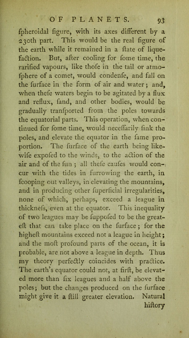 fpheroidal figure, with its axes different by a 230th part. This would be the real figure of the earth while it remained in a ftate of lique- faction. But, after cooling for fome time, the rarified vapours, like thofe in the tail or atmo- fphere of a comet, would condenfe, and fall on the furface in the form of air and water ; and, when thefe waters begin to be agitated by a flux and reflux, fand, and other bodies, would be gradually tranfported from the poles towards the equatorial parts. This operation, when con- tinued for fome time, would neceffarily fink the poles, and elevate the equator in the fame pro- portion. The furface of the earth being like- wife expofed to the winds, to the aCtion of the air and of the fun ; all thefe caufes would con-/ cur with the tides in furrowing the earth, in fcooping out valleys, in elevating the mountains, and in producing other fuperficial irregularities, none of which, perhaps, exceed a league in thicknefs, even at the equator. This inequality of two leagues may be fuppofed to be the great- eft that can take place on the furface ; for the higheft mountains exceed not a league in height; and the mod profound parts of the ocean, it is probable, are not above a league in depth. Thus my theory perfectly coincides with practice. The earth’s equator could not, at firft, be elevat- ed more than fix leagues and a half above the poles; but the changes produced on the furface might give it a (till greater elevation. Natural hiftory