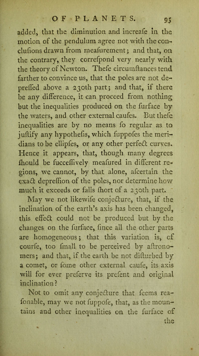 added, that the diminution and increafe in the motion of the pendulum agree not with the con- clufions drawn from meafurement ; and that, on the contrary, they correfpond very nearly with the theory of Newton. Thefe circurnftances tend farther to convince us, that the poles are not de- prefled above a 230th part; and that, if there be any difference, it can proceed from nothing but the inequalities produced on the furface by the waters, and other external caufes. But thefe inequalities are by no means fo regular as to juftify any hypothefis, which fuppofes the meri- dians to be ellipfes, or any other perfedt curves. Hence it appears, that, though many degrees fhould be fucceflively meafured in different re- gions, we cannot, by that alone, afcertain the exadt depreflion of the poles, nor determine how much it exceeds or falls fhort of a 230th part. May we not likewife eonjedture, that, if the inclination of the earth’s axis has been changed, this effedt could not be produced but by the changes on the furface, fmce all the other parts are homogeneous ; that this variation is, of courfe, too fmall to be perceived by aftrono- mers; and that, if the earth be not difturbed by a comet, or fome other external caufe, its axis will for ever preferve its prefent and original inclination? Not to omit any conjedlure that feems rea- fonable, may we not fuppofe, that, as the moun- tains and other inequalities on the furface of the