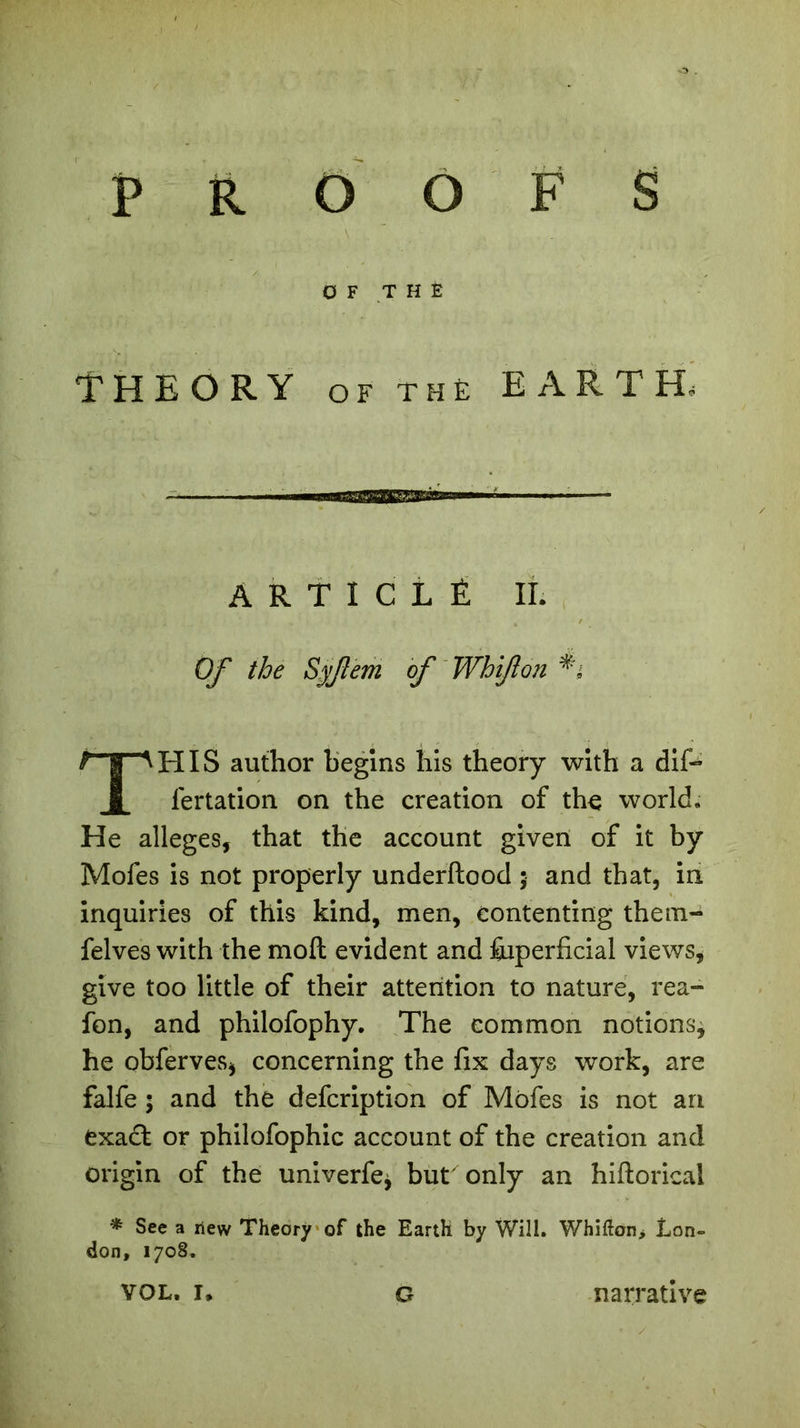 THEORY of the EARTH, ARTICLE IL Of the Syfem of Wbijlon THIS author begins his theory with a dif- fertation on the creation of the world. He alleges, that the account given of it by Mofes is not properly underftood ; and that, in inquiries of this kind, men, contenting them- felves with the moil evident and Superficial views* give too little of their attention to nature, rea- fon, and philofophy. The common notions^ he obferves* concerning the fix days work, are falfe ; and the defeription of Mofes is not an exadfc or philofophic account of the creation and origin of the univerfe* butxonly an hiftorical * See a new Theory of the Earth by Will. Whifton> Lon- don, 1708. vol. !♦ G narrative