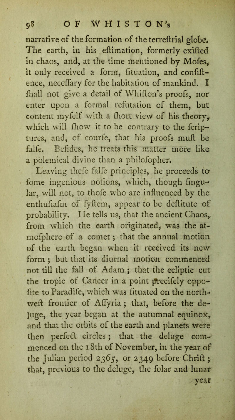 narrative of the formation of the terreftrial globe. The earth, in his eftimation, formerly exifted in chaos, and, at the time mentioned by Mofes, it only received a form, fituation, and confift- ence, neceflary for the habitation of mankind. I fhall not give a detail of Whifton’s proofs, nor enter upon a formal refutation of them, but content my fell with a fhort view of his theory* which will fhow it to be contrary to the fcrip- tures, and, of courfe, that his proofs muft be falfe. Befides, he treats this matter more like a polemical divine than a philofopher. Leaving thefe falfe principles, he proceeds ter fome ingenious notions, which, though fingu- lar, will not, to thofe who are influenced by the enthufiafm of fyftem, appear to be deftitute of probability. He tells us, that the ancient Chaos* from which the earth originated, was the at- mofphere of a comet ; that the annual motion of the earth began when it received its new form ; but that its diurnal motion commenced not till the fall of Adam ; that the ecliptic cut the tropic of Cancer in a point j?recifely oppo- fite to Paradife, which was fituated on the north- weft frontier of Afiyria ; that, before the de- luge, the year began at the autumnal equinox, and that the orbits of the earth and planets were then perfect circles ; that the deluge com- menced on the i Sth of November, in the year of the Julian period 2365, or 2349 before Chrift ; that, previous to the deluge, the folar and lunar year