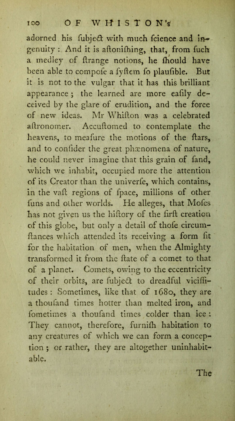 adorned his fubjeâ with much fcience and in-» genuity : And it is aftonifhing, that, from fuch a medley of ftrange notions, he fhould have been able to compofe a fyftem fo plaufible. But it is not to the vulgar that it has this brilliant appearance ; the learned are more eafily de- ceived by the glare of erudition, and the force of new ideas. Mr Whifton was a celebrated aftronomer. Accuftomed to contemplate the heavens, to meafure the motions of the ftars, and to confider the great phænomena of nature, he could never imagine that this grain of fand, which we inhabit, occupied more the attention of its Creator than the univerfe, which contains, in the vaft regions of fpace, millions of other funs and other worlds. He alleges, that Mofes has not given us the hiftory of the fxrft creation of this globe, but only a detail of thofe circum- ftances which attended its receiving a form fit for the habitation of men, when the Almighty transformed it from the ftate of a comet to that of a planet. Comets, owing to the eccentricity of their orbits, are fubjeâ: to dreadful viciffi- tudes : Sometimes, like that of 1680, they are a thoufand times hotter than melted iron, and fometimes a thoufand times colder than ice : They cannot, therefore, furnifh habitation to any creatures of which we can form a concep- tion ; or rather, they are altogether uninhabit- able.