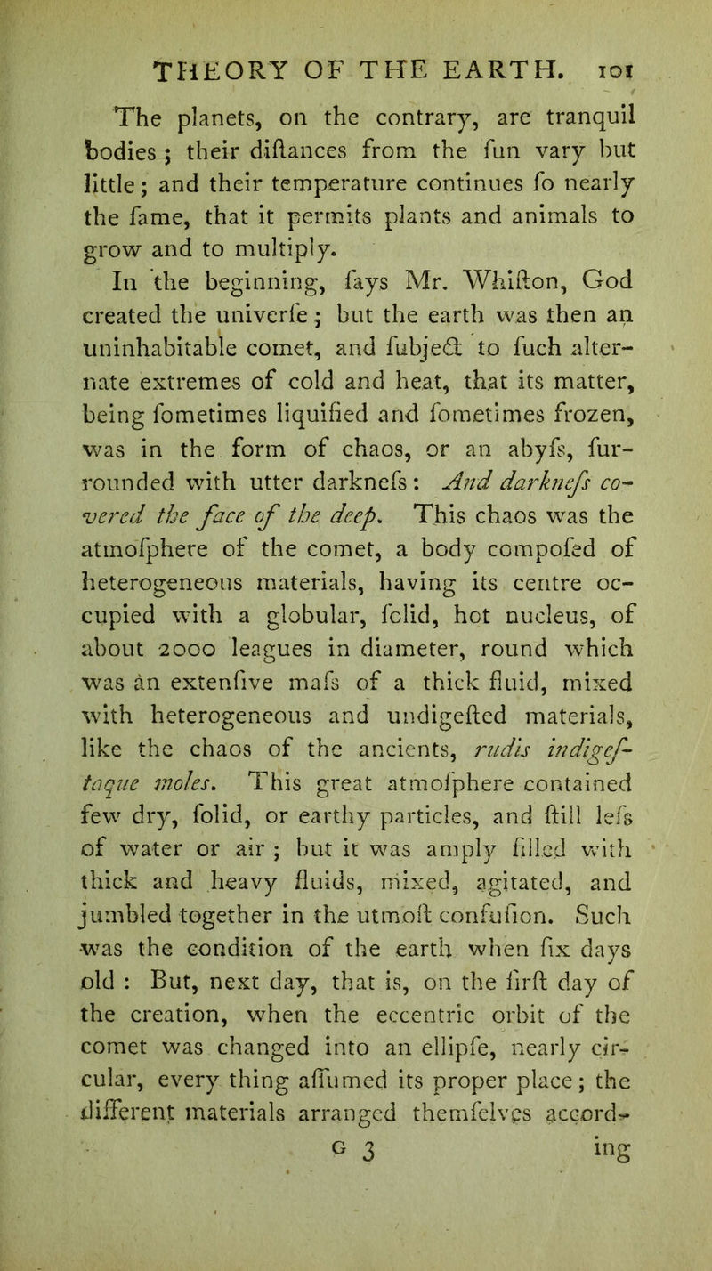 The planets, on the contrary, are tranquil bodies ; their difiances from the fun vary but little ; and their temperature continues fo nearly the fame, that it permits plants and animals to grow and to multiply. In the beginning, fays Mr. Whifton, God created the univerfe ; but the earth was then an uninhabitable comet, and fubjeâ: to fueh alter- nate extremes of cold and heat, that its matter, being fometimes liquified and fometimes frozen, was in the form of chaos, or an abyfs, fur- rounded with utter darknefs : And darknefs co- vered the face of the deep. This chaos was the atmofphere of the comet, a body compofed of heterogeneous materials, having its centre oc- cupied with a globular, fclid, hot nucleus, of about 2000 leagues in diameter, round which was àn extenfive mafs of a thick fluid, mixed with heterogeneous and undigefted materials, like the chaos of the ancients, rudis indigef- taque moles. This great atmofphere contained few dry, folid, or earthy particles, and ftill lefs of water or air ; but it was amply filled with thick and heavy fluids, mixed, agitated, and jumbled together in the utmoft confufion. Such ■was the condition of the earth when fix days old : But, next day, that is, on the firft day of the creation, when the eccentric orbit of the comet was changed into an ellipfe, nearly cir- cular, every thing afiumed its proper place; the different materials arranged themfelvçs accord-