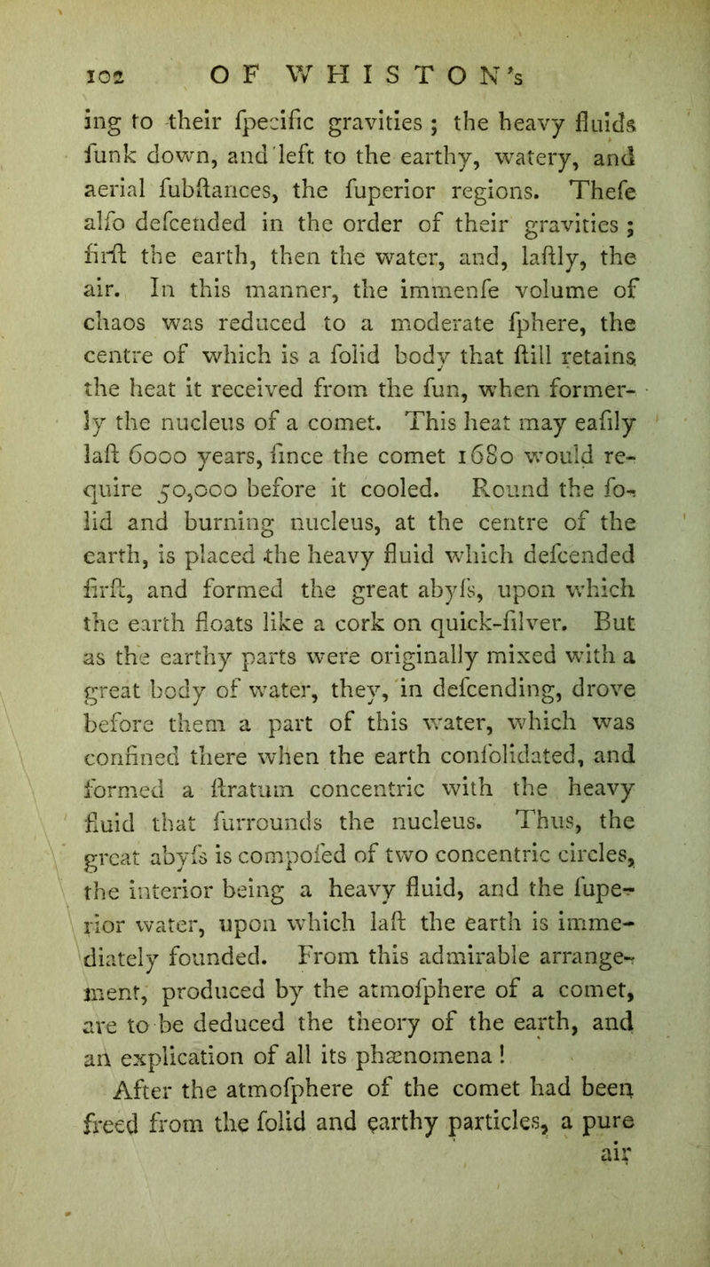 ing to their fpecific gravities ; the heavy fluids funk down, and left to the earthy, watery, and aerial fubftances, the fuperior regions. Thefe alfo defcended in the order of their gravities ; firft the earth, then the water, and, laftly, the air. In this manner, the immenfe volume of chaos was reduced to a moderate fphere, the centre of which is a foiid body that ftill retains, the heat it received from the fun, when former- ly the nucleus of a comet. This heat may eafily laft 6000 years, fmce the comet 1680 would re- quire 50,000 before it cooled. Round the fo- iid and burning nucleus, at the centre of the earth, is placed the heavy fluid which defcended firft, and formed the great abyfs, upon which the earth floats like a cork on quick-filver. But as the earthy parts were originally mixed with a great body of water, they, in defcending, drove before them a part of this water, which was confined there when the earth confolidated, and formed a ftratum concentric with the heavy fluid that furrounds the nucleus. Thus, the great abyfs is compofed of two concentric circles, the interior being a heavy fluid, and the fupe- rior water, upon which laft the earth is imme- diately founded. From this admirable arrange- ment, produced by the atmofphere of a comet, are to be deduced the theory of the earth, and an explication of all its phænomena ! After the atmofphere of the comet had been freed from the foiid and çarthy particles, a pure air