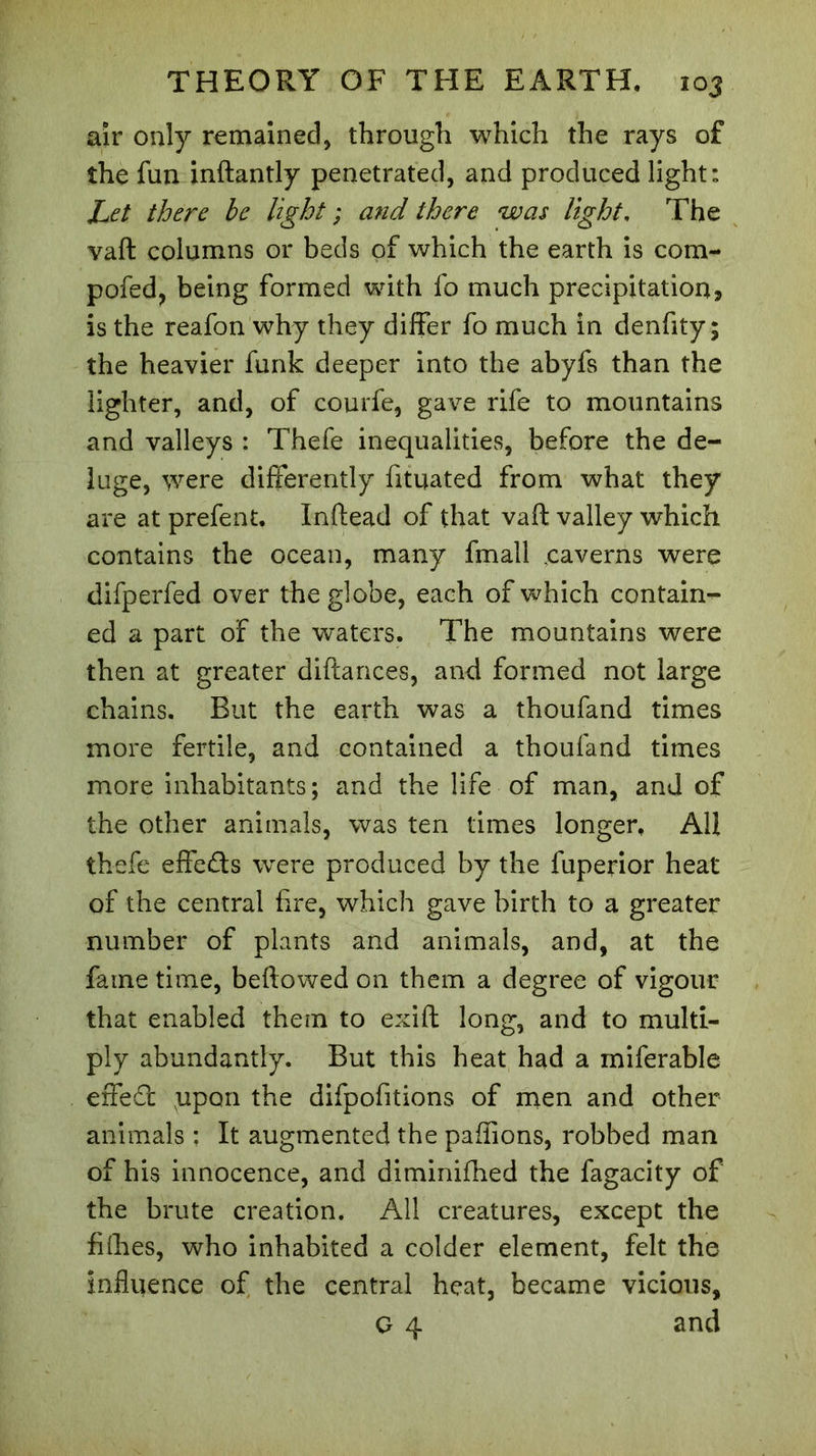 air only remained, through which the rays of the fun inftantly penetrated, and produced light: Let there be light ; and there was light, The vaft columns or beds of which the earth is cora- pofed, being formed with fo much precipitation, is the reafon why they differ fo much in denfity ; the heavier funk deeper into the abyfs than the lighter, and, of courfe, gave rife to mountains and valleys : Thefe inequalities, before the de- luge, were differently fituated from what they are at prefent. Inftead of that vaft valley which contains the ocean, many fmall .caverns were difperfed over the globe, each of which contain- ed a part of the waters. The mountains were then at greater diftances, and formed not large chains. But the earth was a thoufand times more fertile, and contained a thoufand times more inhabitants; and the life of man, and of the other animals, was ten times longer. All thefe effects were produced by the fuperior heat of the central fire, which gave birth to a greater number of plants and animals, and, at the fame time, beftowed on them a degree of vigour that enabled them to exift long, and to multi- ply abundantly. But this heat had a miferable effeâ: upon the difpofitions of men and other animals : It augmented the paffions, robbed man of his innocence, and diminifhed the fagaeity of the brute creation. All creatures, except the fifties, who inhabited a colder element, felt the influence of the central heat, became vicious, G 4 and