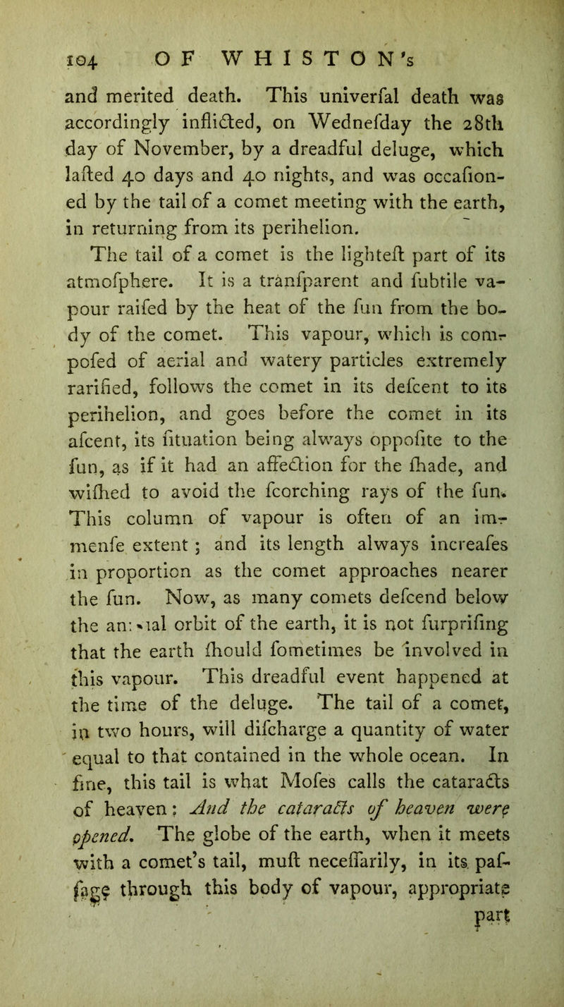 and merited death. This univerfal death was accordingly inflidted, on Wednefday the 28th day of November, by a dreadful deluge, which lafted 40 days and 40 nights, and was occafion- ed by the tail of a comet meeting with the earth, in returning from its perihelion. The tail of a comet is the lighted: part of its atmofphere. It is a trànfparent and fubtile va- pour raifed by the heat of the fun from the bo., dy of the comet. This vapour, which is conir pofed of aerial and watery particles extremely rarified, follows the comet in its defcent to its perihelion, and goes before the comet in its afcent, its fituation being always oppofite to the fun, as if it had an affedlion for the ihade, and wifhed to avoid the fcorching rays of the fum This column of vapour is often of an ina- me nfe extent ; and its length always increafes in proportion as the comet approaches nearer the fun. Now, as many comets defcend below the an; Mal orbit of the earth, it is not furprifmg that the earth fhould fometimes be involved in this vapour. This dreadful event happened at the time of the deluge. The tail of a comet, in two hours, will difcharge a quantity of water equal to that contained in the whole ocean. In fine, this tail is what Mofes calls the cataradts of heaven : And the cataracts of heaven werç ppened. The globe of the earth, when it meets with a comet’s tail, muft neceflarily, in its paf- through this body of vapour, appropriate part