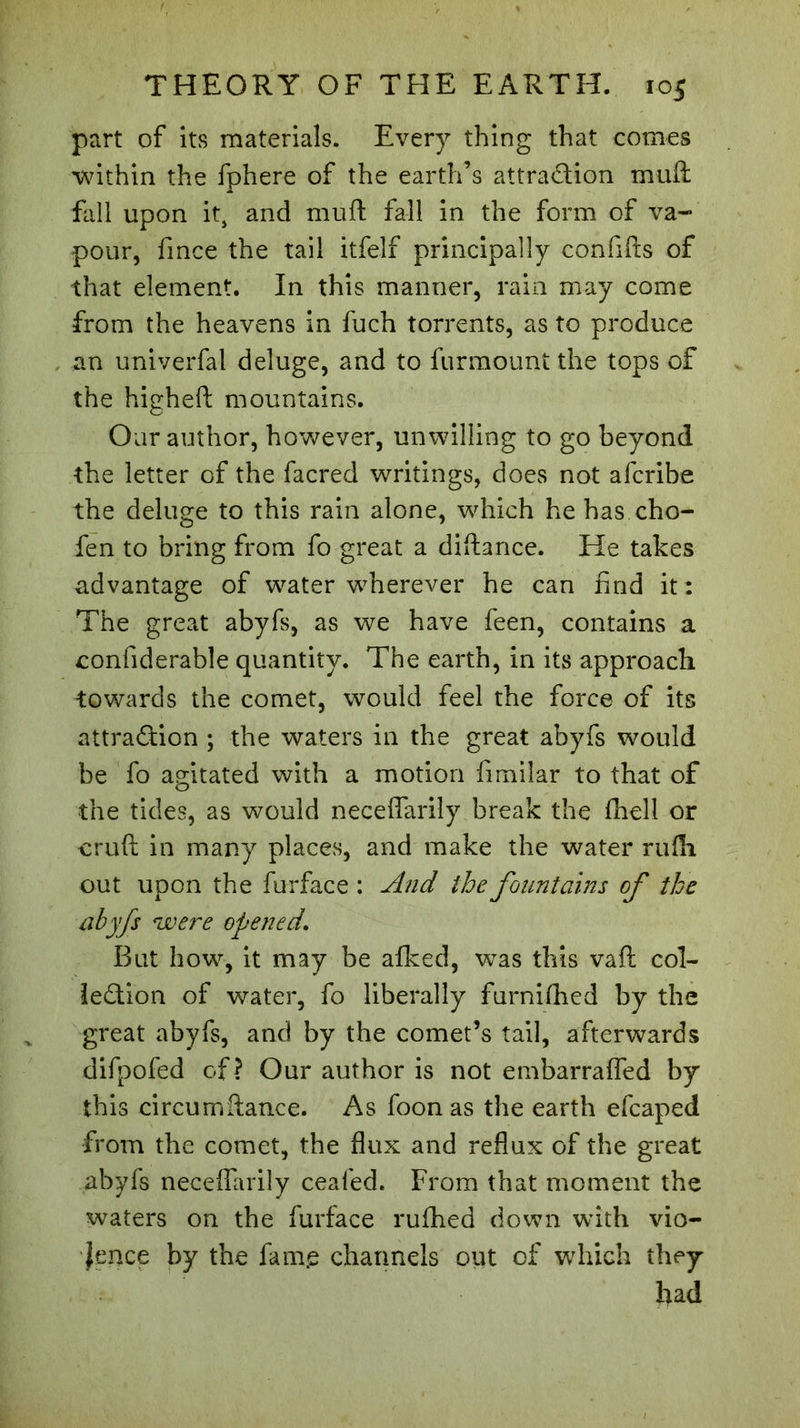 part of its materials. Every thing that comes within the fphere of the earth’s attraction muft fall upon it> and muft fall in the form of va- pour, fince the tail itfelf principally confifts of that element. In this manner, rain may come from the heavens in fuch torrents, as to produce an univerfal deluge, and to furmount the tops of the higheft mountains. Oar author, however, unwilling to go beyond the letter of the facred writings, does not afcribe the deluge to this rain alone, which he has cho- fen to bring from fo great a diftance. He takes advantage of water wherever he can find it: The great abyfs, as we have feen, contains a confiderable quantity. The earth, in its approach towards the comet, would feel the force of its attraction ; the waters in the great abyfs would be fo agitated with a motion fimilar to that of the tides, as would neceffarily break the ihell or cruft in many places, and make the water rufli out upon the furface : And the fountains of the abyfs <were opened. But how, it may be afked, was this vaft col- lection of water, fo liberally furnifhed by the great abyfs, and by the comet’s tail, afterwards difpofed of? Our author is not embarraffed by this circumftance. As foon as the earth efcaped from the comet, the flux and reflux of the great abyfs neceffarily cealed. From that moment the waters on the furface ruflhed down with vio- lence by the faine channels out of which they had
